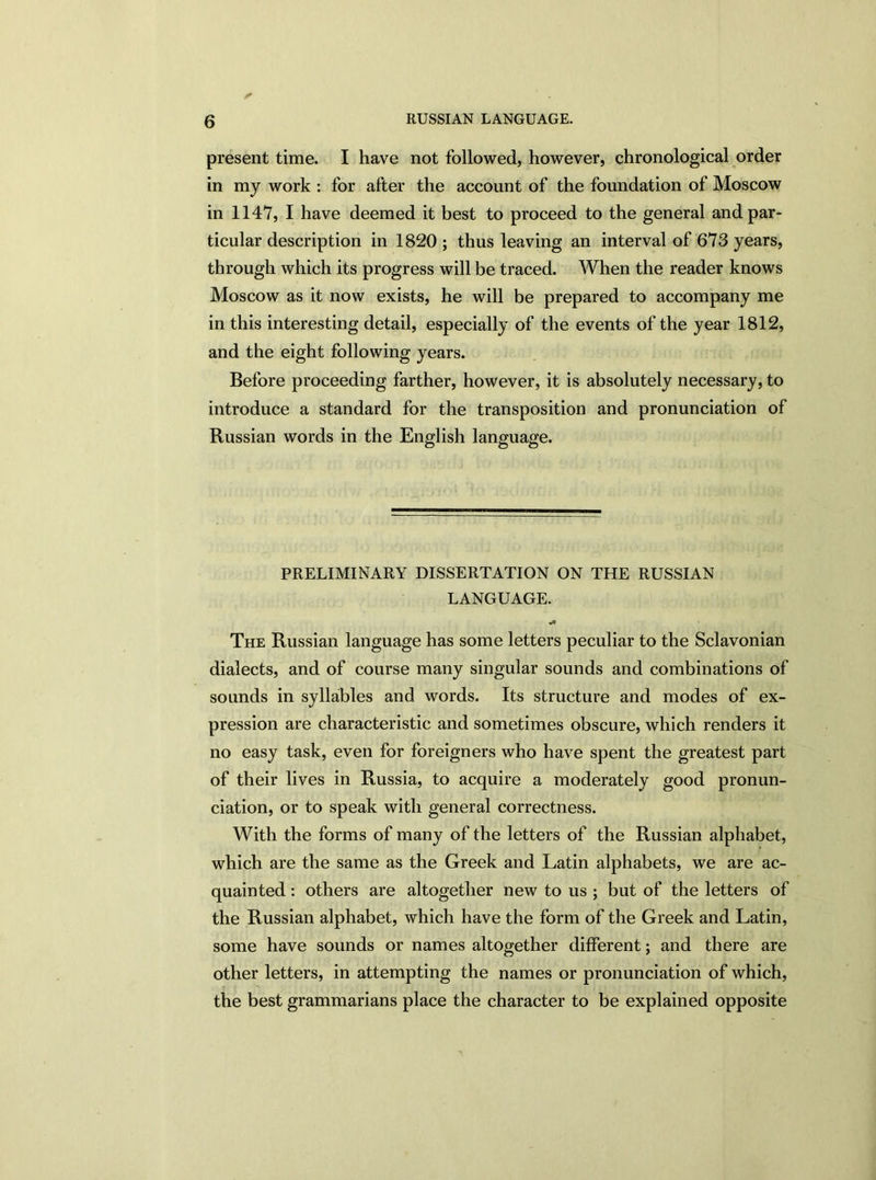 present time. I have not followed, however, chronological order in my work : for after the account of the foundation of Moscow in 1147, I have deemed it best to proceed to the general and par- ticular description in 1820 ; thus leaving an interval of 673 years, through which its progress will be traced. When the reader knows Moscow as it now exists, he will be prepared to accompany me in this interesting detail, especially of the events of the year 1812, and the eight following years. Before proceeding farther, however, it is absolutely necessary, to introduce a standard for the transposition and pronunciation of Russian words in the English language. PRELIMINARY DISSERTATION ON THE RUSSIAN LANGUAGE. •4 The Russian language has some letters peculiar to the Sclavonian dialects, and of course many singular sounds and combinations of sounds in syllables and words. Its structure and modes of ex- pression are characteristic and sometimes obscure, which renders it no easy task, even for foreigners who have spent the greatest part of their lives in Russia, to acquire a moderately good pronun- ciation, or to speak with general correctness. With the forms of many of the letters of the Russian alphabet, which are the same as the Greek and Latin alphabets, we are ac- quainted : others are altogether new to us ; but of the letters of the Russian alphabet, which have the form of the Greek and Latin, some have sounds or names altogether different; and there are other letters, in attempting the names or pronunciation of which, the best grammarians place the character to be explained opposite