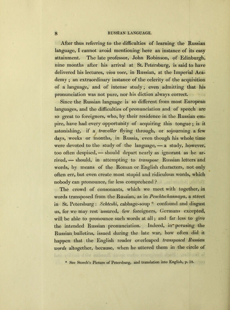 After thus referring to the difficulties of learning the Russian language, I cannot avoid mentioning here an instance of its easy attainment. The late professor, John Robinson, of Edinburgh, nine months after his arrival at St. Petersburg, is said to have delivered his lectures, viva voce, in Russian, at the Imperial Aca- demy ; an extraordinary instance of the celerity of the acquisition of a language, and of intense study; even admitting that his pronunciation was not pure, nor his diction always correct. Since the Russian language is so different from most European languages, and the difficulties of pronunciation and of speech are so great to foreigners, who, by their residence in the Russian em- pire, have had every opportunity of acquiring this tongue ; is it astonishing, if a traveller flying through, or sojourning a few days, weeks or months, in Russia, even though his whole time were devoted to the study of the language, — a study, however, too often despised, — should depart nearly as ignorant as he ar- rived, — should, in attempting to transpose Russian letters and words, by means of the Roman or English characters, not only often err, but even create most stupid and ridiculous words, which nobody can pronounce, far less comprehend ? The crowd of consonants, which we meet with together, in words transposed from the Russian, as in Peschtschannaya, a street in St. Petersburg : Schtcshi, cabbage-soup * confound and disgust us, for we may rest assured, few foreigners, Germans excepted, will be able to pronounce such words at all; and far less to give the intended Russian pronunciation. Indeed, in^ perusing the Russian bulletins, issued during the late war, how often did it happen that the English reader overleaped transposed Russian words altogether, because, when he uttered them in the circle of * See Storch’s Picture of Petersburg, and translation into English, p. 18.