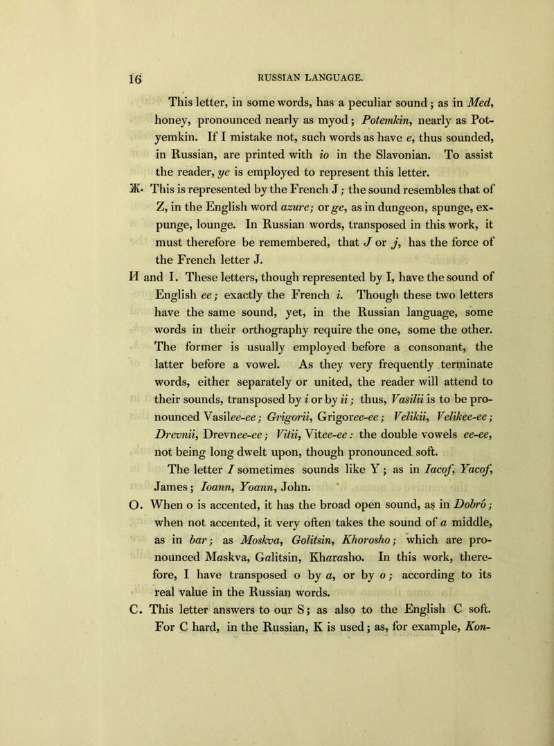 This letter, in some words, has a peculiar sound ; as in Med, honey, pronounced nearly as myod; Potemkin, nearly as Pot- yemkin. If I mistake not, such words as have e, thus sounded, in Russian, are printed with io in the Slavonian. To assist the reader, ye is employed to represent this letter. 3K* This is represented by the French J; the sound resembles that of Z, in the English word azure; or ge, as in dungeon, spunge, ex- punge, lounge. In Russian words, transposed in this work, it must therefore be remembered, that J or j, has the force of the French letter J. H and I. These letters, though represented by I, have the sound of English ee; exactly the French i. Though these two letters have the same sound, yet, in the Russian language, some words in their orthography require the one, some the other. The former is usually employed before a consonant, the latter before a vowel. As they very frequently terminate words, either separately or united, the reader will attend to their sounds, transposed by i or by ii; thus, Vasilii is to be pro- nounced Vasilee-ee; Grigorii, Grigoree-ee; Velikii, Velikee-ee; Drevnii, Drevnee-ee; Vitii, Vitee-ee: the double vowels ee-ee, not being long dwelt upon, though pronounced soft. The letter I sometimes sounds like Y ; as in Iacof \ Yacof, James ; Ioann, Yoann, John. O. When o is accented, it has the broad open sound, as in Dobro ; when not accented, it very often takes the sound of a middle, as in bar; as Moskva, Golitsin, Khorosho; which are pro- nounced Maskva, Galitsin, Kharasho. In this work, there- fore, I have transposed o by a, or by o; according to its real value in the Russian words. C. This letter answers to our S; as also to the English C soft. For C hard, in the Russian, K is used; as, for example, Kon-