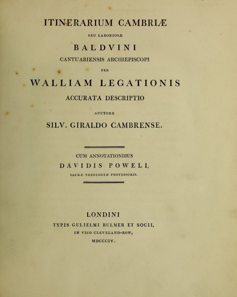 ITINERARIUM CAMERIAE SEU LABORIOSAE B A L D V I N I CANTUARIENSIS ARCHIEPISCOPI ’ ^ PER WALLIAM LEGATIONIS ACCURATA DESCRIPTIO AUCTORE SILV. GIRALDO CAMBRENSE. CUM ANNOTATIONIBUS DAVIDIS POWELI, sacra; theologia professoris. LONDINI TYPIS GULIELMI BULMER ET SOCII, IN VICO CLEVELAND-ROW, MDCCCIV.