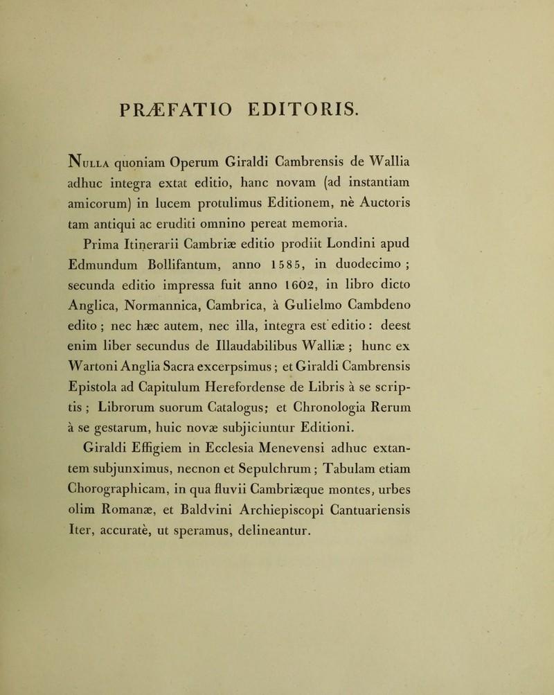 PR^FATIO EDITORIS. Nulla quoniam Operum Giraldi Cambrensis de Wallia adhuc integra extat editio, hanc novam (ad instantiam amicorum) in lucem protulimus Editionem, ne Auctoris tam antiqui ac eruditi omnino pereat memoria. Prima Itinerarii Cambriae editio prodiit Londini apud Edmundum Bollifantum, anno 1 58 5, in duodecimo; secunda editio impressa fuit anno 1602, in libro dicto Anglica, Normannica, Cambrica, a Gulielmo Cambdeno edito; nec haec autem, nec illa, integra est editio: deest enim liber secundus de Illaudabilibus Wallise ; hunc ex Wartoni Anglia Sacra excerpsimus ; et Giraldi Cambrensis Epistola ad Capitulum Herefordense de Libris a se scrip- tis ; Librorum suorum Catalogus; et Chronologia Rerum a se gestarum, huic novae subjiciuntur Editioni. Giraldi Effigiem in Ecclesia Menevensi adhuc extan- tem subjunximus, necnon et Sepulchrum ; Tabulam etiam Chorographicam, in qua fluvii Cambriaeque montes, urbes olim Romanae, et Baldvini Archiepiscopi Cantuariensis Iter, accurate, ut speramus, delineantur.