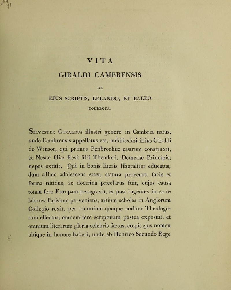 GIRALDI CAMBRENSIS EX EJUS SCRIPTIS, LELANDO, ET BALEO COLLECTA. Silvester Giraldus illustri genere in Cambria natus, unde Cambrensis appellatus est, nobilissimi illius Giraldi de Winsor, qui primus Penbrochiae castrum construxit, et Nestas filiae Resi filii Theodori, Demetiae Principis, nepos extitit. Qui in bonis literis liberaliter educatus, dum adhuc adolescens esset, statura procerus, facie et forma nitidus, ac doctrina praeclarus fuit, cujus causa totam fere Europam peragravit, et post ingentes in ea re labores Parisium perveniens, artium scholas in Anglorum Collegio rexit, per triennium quoque auditor Theologo- rum effectus, omnem fere scripturam postea exposuit, et omnium literarum gloria celebris factus, coepit ejus nomen ubique in honore haberi, unde ab Henrico Secundo Rege