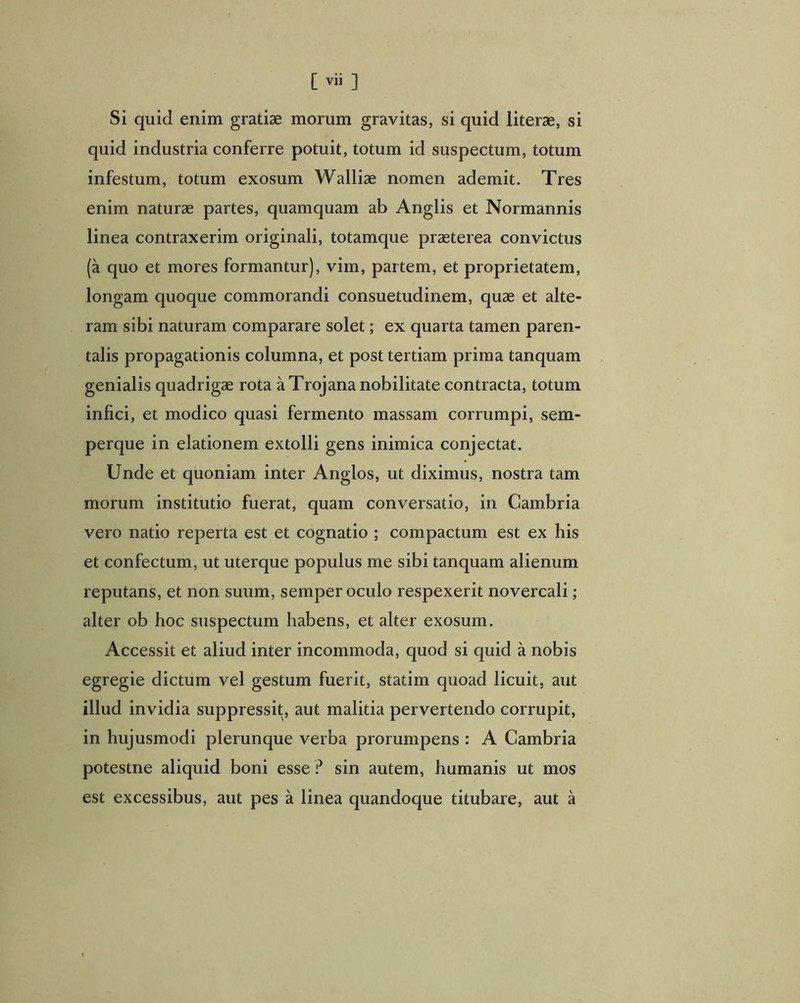 Si quid enim gratiae morum gravitas, si quid literae, si quid industria conferre potuit, totum id suspectum, totum infestum, totum exosum Walliae nomen ademit. Tres enim naturae partes, quamquam ab Anglis et Normannis linea contraxerim originali, totamque praeterea convictus (a quo et mores formantur), vim, partem, et proprietatem, longam quoque commorandi consuetudinem, quae et alte- ram sibi naturam comparare solet; ex quarta tamen paren- talis propagationis columna, et post tertiam prima tanquam genialis quadrigae rota a Trojana nobilitate contracta, totum infici, et modico quasi fermento massam corrumpi, sem- perque in elationem extolli gens inimica conjectat. Unde et quoniam inter Anglos, ut diximus, nostra tam morum institutio fuerat, quam conversatio, in Cambria vero natio reperta est et cognatio ; compactum est ex his et confectum, ut uterque populus me sibi tanquam alienum reputans, et non suum, semper oculo respexerit novercali; alter ob hoc suspectum habens, et alter exosum. Accessit et aliud inter incommoda, quod si quid a nobis egregie dictum vel gestum fuerit, statim quoad licuit, aut illud invidia suppressit, aut malitia pervertendo corrupit, in hujusmodi plerunque verba prorumpens : A Cambria potestne aliquid boni esse sin autem, humanis ut mos est excessibus, aut pes a linea quandoque titubare, aut a