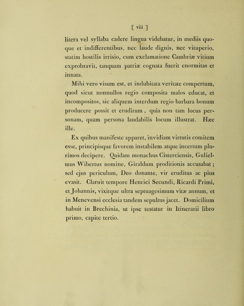 litera vel syllaba cadere lingua videbatur, in mediis quo- que et' indifferentibus, nec laude dignis, nec vituperio, statim hostilis irrisio, cum exclamatione Cambriae vitium exprobravit, tanquam patriae cognata fuerit enormitas et innata. Mihi vero visum est, et indubitata veritate compertum, quod sicut nonnullos regio composita malos educat, et incompositos, sic aliquem interdum regio barbara bonum producere possit et eruditum , quia non tam locus per- sonam, quam persona laudabilis locum illustrat. Haec ille. Ex quibus manifeste apparet, invidiam virtutis comitem esse, principisque favorem instabilem atque incertum plu- rimos decipere. Quidam monachus Cisterciensis, Guliel- mus Wibertus nomine, Giraldum proditionis accusabat; sed ejus periculum, Deo donante, vir eruditus ac pius evasit. Claruit tempore Henrici Secundi, Ricardi Primi, et Johannis, vixitque ultra septuagesimum vitae annum, et in Menevensi ecclesia tandem sepultus jacet. Domicilium habuit in Brechinia, ut ipse testatur in Itinerarii libro primo, capite tertio.