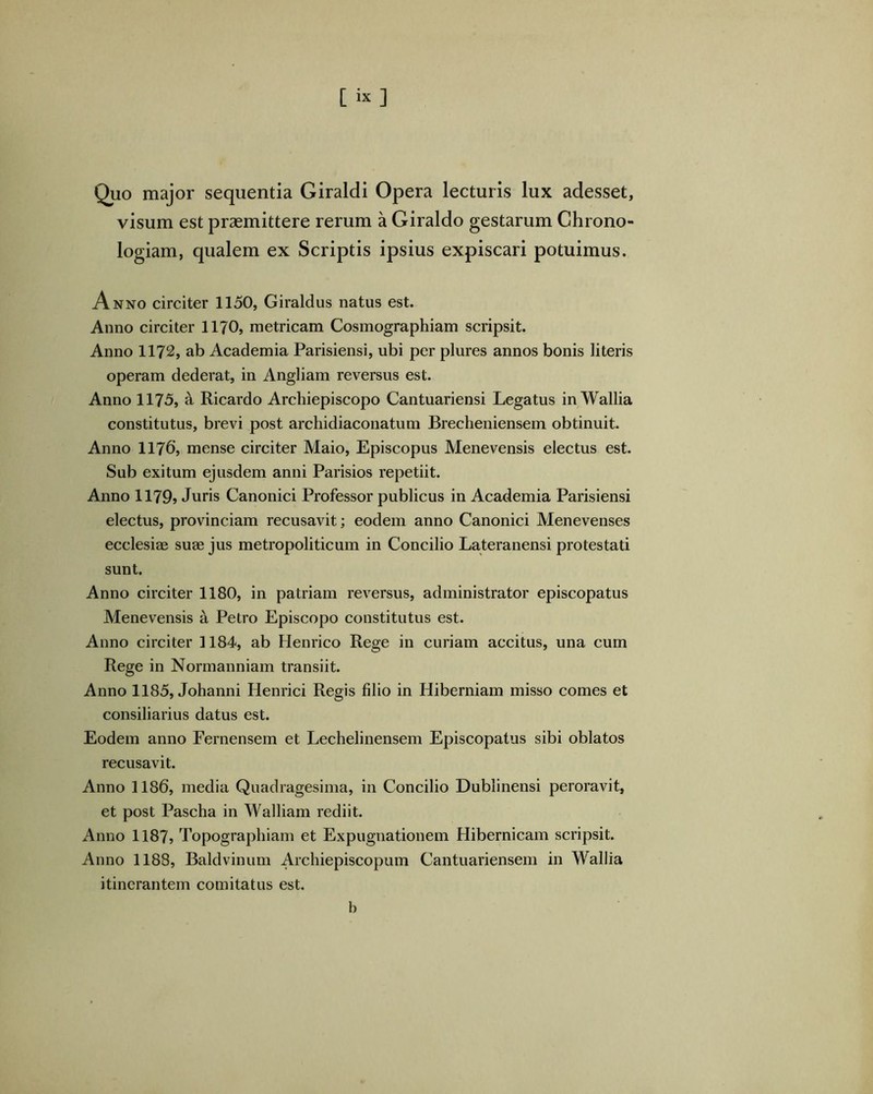 Quo major sequentia Giraldi Opera lecturis lux adesset, visum est praemittere rerum a Giraldo gestarum Chrono- logiam, qualem ex Scriptis ipsius expiscari potuimus. Anno circiter 1150, Giraldus natus est. Anno circiter 1170, metricam Cosmographiam scripsit. Anno 1172, ab Academia Parisiensi, ubi per plures annos bonis literis operam dederat, in Angliam reversus est. Anno 1175, ^ Ricardo Archiepiscopo Cantuariensi Legatus in Wallia constitutus, brevi post archidiaconatum Brecheniensem obtinuit. Anno 1176’j mense circiter Maio, Episcopus Menevensis electus est. Sub exitum ejusdem anni Parisios repetiit. Anno 1179» Juris Canonici Professor publicus in Academia Parisiensi electus, provinciam recusavit; eodem anno Canonici Menevenses ecclesiae suae jus metropoliticum in Concilio Lateranensi protestati sunt. Anno circiter 1180, in patriam reversus, administrator episcopatus Menevensis a Petro Episcopo constitutus est. Anno circiter 1184, ab Henrico Rege in curiam accitus, una cum Rege in Normanniam transiit. Anno 1185, Johanni Henrici Regis filio in Hiberniam misso comes et consiliarius datus est. Eodem anno Fernensem et Lechelinensem Episcopatus sibi oblatos recusavit. Anno 1186, media Quadragesima, in Concilio Dublinensi peroravit, et post Pascha in Walliam rediit. Anno 1187, Topographiam et Expugnationem Hibernicam scripsit. Anno 1188, Baldvinum Archiepiscopum Cantuariensem in Wallia itinerantem comitatus est. b