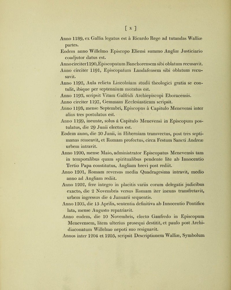 Anno 1189j ex Gallia legatus est a Ricardo Rege ad tutandas Walliae partes. Eodem anno Willelmo Episcopo Eliensi summo Angliae Justiciario coadjutor datus est. Annocirciterl 190,Episcopatum Banchorensem sibi oblatum recusavit. Anno circiter 1191? Episcopatum Landafensem sibi oblatum recu- savit. Anno 1192, Aula relicta Lincolniam studii theologici gratia se con- tulit, ibique per septennium moratus est. Anno 1193? scripsit Vitam Galfridi Archiepiscopi Eboracensis. Anno circiter 1197? Gemmam Ecclesiasticam scripsit. Anno 1198, mense Septembri, Episcopus a Capitulo Menevensi inter alios tres postulatus est. Anno 1199? ineunte, solus A Capitulo Menevensi in Episcopum pos- tulatus, die 29 Junii electus est. Eodem anno, die 30 Junii, in Hiberniam transvectus, post tres septi- manas remeavit, et Romam profectus, circa Festum Sancti Andreae urbem intravit. Anno 1200, mense Maio, administrator Episcopatus Menevensis tam in temporalibus quam spiritualibus pendente lite ab Innocentio Tertio Papa constitutus, Angliam brevi post rediit. Anno 1201, Romam reversus media Quadragesima intravit, medio anno ad Angliam rediit. Anno 1202, fere integro in placitis variis eorum delegatis judicibus exacto, die 2 Novembris versus Romam iter ineuns transfretavit, urbem ingressus die 4 Januarii sequentis. Anno 1203, die 15 Aprilis, sententia definitiva ab Innocentio Pontifice lata, mense Augusto repatriavit. Anno eodem, die 10 Novembris, electo Gaufredo in Episcopum Menevensem, litem ulterius prosequi destitit, et paulo post Arclii- diaconatum Willelmo nepoti suo resignavit. Annos inter 1204 et 1205, scripsit Descriptionem Walliae, Symbolum