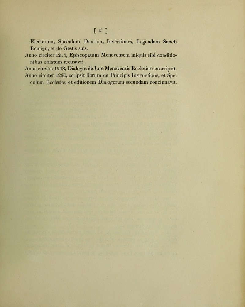 Electorum, Speculum Duorum, Invectiones, Legendam Sancti Piemigii, et de Gestis suis. Anno circiter 1215, Episcopatum Menevensem iniquis sibi conditio- nibus oblatum recusavit. Anno circiter 1218, Dialogos de Jure Menevensis Ecclesiae conscripsit. Anno circiter 1220, scripsit librum de Principis Instructione, et Spe- culum Ecclesiae, et editionem Dialogorum secundam concinnavit.