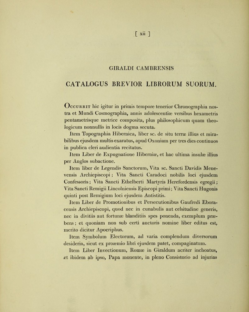 [ ] GIRALDI CAMBRENSIS CATALOGUS BREVIOR LIBRORUM SUORUM. Occurrit hic igitur in primis tempore tenerior Chronographi a nos- tra et Mundi Cosmographia, annis adolescentiae versibus hexametris pentametrisque metrice composita, plus philosophicum quam theo- logicum nonnullis in locis dogma secuta. Item Topographia Hibernica, liber sc. de situ terrae illius et mira- bilibus ejusdem multis exaratus, apud Oxoniam per tres dies continuos in publica cleri audientia recitatus. Item Liber de Expugnatione Hiberniae, et hac ultima insulae illius per Anglos subactione. Item liber de Legendis Sanctorum, Vita sc. Sancti Davidis Mene- vensis Archiepiscopi; Vita Sancti Caradoci nobilis loci ejusdem Confessoris; Vita Sancti Ethelberti Martyris Herefordensis egregii; Vita Sancti Remigii Lincolniensis Episcopi primi; Vita Sancti Hugonis quinti post Remigium loci ejusdem Antistitis. Item Liber de Promotionibus et Persecutionibus Gaufredi Ebora- censis Archiepiscopi, quod nec in cunabulis aut celsitudine generis, nec in divitiis aut fortunae blanditiis spes ponenda, exemplum prae- bens ; et quoniam non sub certi auctoris nomine liber editus est, merito dicitur Apocriphus. Item Symbolum Electorum, ad varia complendum diversorum desideria, sicut ex proaemio libri ejusdem patet, compaginatum. Item Liber Invectionum, Romae in Giraldum acriter inchoatus, et ibidem ab ipso. Papa monente, in pleno Consistorio ad injurias