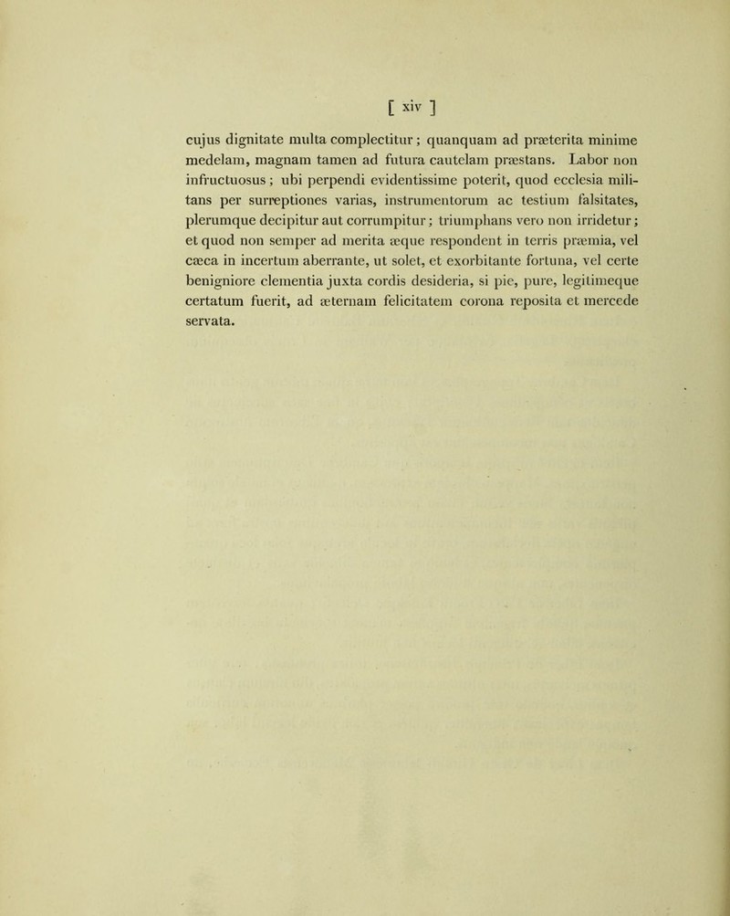 [ ] cujus dignitate multa complectitur; quanquam ad praeterita minime medelam, magnam tamen ad futura cautelam praestans. Labor non infructuosus; ubi perpendi evidentissime poterit, quod ecclesia mili- tans per surreptiones varias, instrumentorum ac testium falsitates, plerumque decipitur aut corrumpitur; triumphans vero non irridetur; et quod non semper ad merita aeque respondent in terris praemia, vel caeca in incertum aberrante, ut solet, et exorbitante fortuna, vel certe benigniore clementia juxta cordis desideria, si pie, pure, legitimeque certatum fuerit, ad aeternam felicitatem corona reposita et mercede servata.