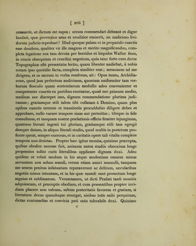 censuerit, ut dictum est supra; utrum commendari debeant et digne laudari, qu<£ provectior aetas et eruditior emiserit, an malicioso livi- dorum judicio reprobari ? Illud quoque palam et in propatulo cunctis esse desidero, qualiter vir ille magnus et merito magnificandus, com- pleta legatione sua tam devota per horridos et hispidos Walliae fines, in crucis obsequium et crucifixi negotium, quia tunc forte cum dictae Topographiae sibi presentatae lectio, quam libenter audiebat, a nobis coram ipso quotidie facta, completa similiter erat; sermonem ad me dirigens, et os sacrum in verba resolvens, ait; Opus tuum, Archidia- cone, quod jam perlectum audivimus, quoniam uniformiter tam ver- borum flosculis quam sententiarum medullis adeo convenienter et competenter cunctis ex partibus exornatur, quod nec primum medio, medium nec discrepet imo, dignum commendatione plurima judi- camus ; gratiamque stili talem tibi collatam a Domino, quam plus opibus cunctis terrenis et transitoriis proculdubio diligere debes et approbare, nullo vacare tempore sinas aut permittas; tibique in fide consulimus, et tanquam nostras praelationis officio firmiter injungimus, quatenus literati ingenii tui gloriam, gratiamque stili tam egregii desuper datam, in aliquo literali studio, quod multis in posterum pro- ficere queat, semper exerceas, et in caritatis opere tali vitalia complere tempora non desistas. Propter haec igitur monita, quinimo praecepta, quibus obedire necesse fuit, animum antea studiis obnoxium longe propensius solito curis literalibus applicare dignum duxi. Adeo quidem ut veluti modum in his atque modestiam omnem minus servantem non solum aemuli, verum etiam amici nonnulli, tanquam me senem penitus infatuatum reputaverunt ac delirum, saecularibus negotiis minus intentum, et in his quae mundi sunt promotum longe segnius et sublimatum. Verumtamen, ut dicti Praelati tanti monitis adquiescam, et praeceptis obediam, et cum praesentibus propter invi- diam placere non valeam, saltem posteritatis favorem et gratiam, si literaturae decus quandoque resurgat, nisibus totis mihi perquiram, dictas contumelias et convicia pati satis tolerabile duxi. Quinimo c