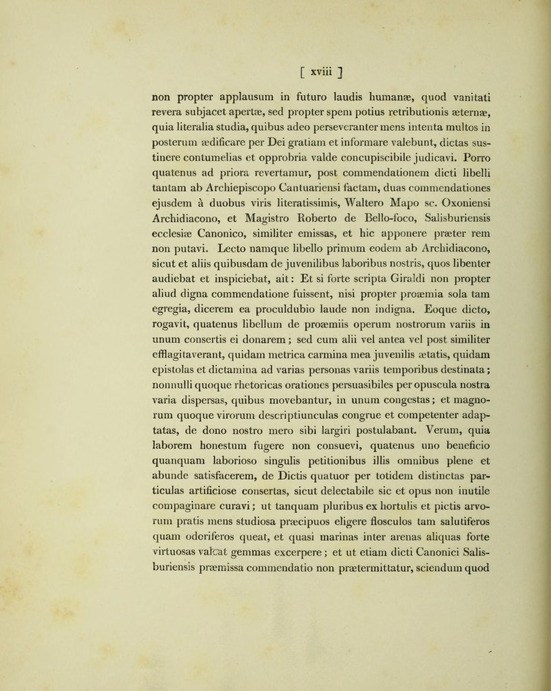 non propter applausum in futuro laudis humanae, quod vanitati revera subjacet apertae, sed propter spem potius retributionis aeternae, quia literalia studia, quibus adeo perseveranter mens intenta multos in posterum aedificare per Dei gratiam et informare valebunt, dictas sus- tinere contumelias et opprobria valde concupiscibile judicavi. Porro quatenus ad priora revertamur, post commendationem dicti libelli tantam ab Archiepiscopo Cantuariensi factam, duas commendationes ejusdem a duobus viris literatissimis, Waltero Mapo sc. Oxoniensi Archidiacono, et Magistro Roberto de Bello-foco, Salisburiensis ecclesiae Canonico, similiter emissas, et hic apponere praeter rem non putavi. Lecto namque libello primum eodem ab Archidiacono, sicut et aliis quibusdam de juvenilibus laboribus nostris, quos libenter audiebat et inspiciebat, ait: Et si forte scripta Giraldi non propter aliud digna commendatione fuissent, nisi propter proaemia sola tam egregia, dicerem ea proculdubio laude non indigna. Eoque dicto, rogavit, quatenus libellum de proaemiis operum nostrorum variis in unum consertis ei donarem; sed cum alii vel antea vel post similiter efflagitaverant, quidam metrica carmina mea juvenilis aetatis, quidam epistolas et dictamina ad varias personas variis temporibus destinata; nonnulli quoque rhetoricas orationes persuasibiles per opuscula nostra varia dispersas, quibus movebantur, in unum congestas; et magno- rum quoque virorum descriptiunculas congrue et competenter adap- tatas, de dono nostro mero sibi largiri postulabant. Verum, quia laborem honestum fugere non consuevi, quatenus uno beneficio quanquam laborioso singulis petitionibus illis omnibus plene et abunde satisfacerem, de Dictis quatuor per totidem distinctas par- ticulas artificiose consertas, sicut delectabile sic et opus non inutile compaginare curavi; ut tanquam pluribus ex hortulis et pictis arvo- rum pratis mens studiosa praecipuos eligere flosculos tam salutiferos quam odoriferos queat, et quasi marinas inter arenas aliquas forte virtuosas valcat gemmas excerpere; et ut etiam dicti Canonici Salis- buriensis praemissa commendatio non praetermittatur, sciendum quod