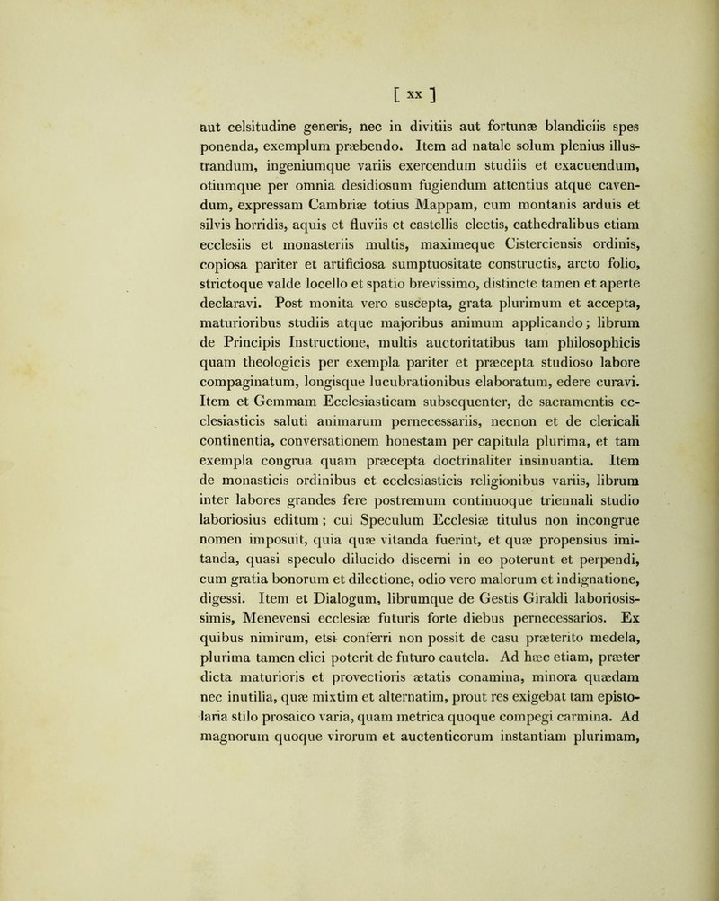 aut celsitudine generis, nec in divitiis aut fortunae blandiciis spes ponenda, exemplum praebendo. Item ad natale solum plenius illus- trandum, ingeniumque variis exercendum studiis et exacuendum, otiumque per omnia desidiosum fugiendum attentius atque caven- dum, expressam Cambriae totius Mappam, cum montanis arduis et silvis horridis, aquis et fluviis et castellis electis, cathedralibus etiam ecclesiis et monasteriis multis, maximeque Cisterciensis ordinis, copiosa pariter et artificiosa sumptuositate constructis, arcto folio, strictoque valde locello et spatio brevissimo, distincte tamen et aperte declaravi. Post monita vero suscepta, grata plurimum et accepta, maturioribus studiis atque majoribus animum applicando; librum de Principis Instructione, multis auctoritatibus tam philosophicis quam theologicis per exempla pariter et praecepta studioso labore compaginatum, longisque lucubrationibus elaboratum, edere curavi. Item et Gemmam Ecclesiasticam subsequenter, de sacramentis ec- clesiasticis saluti animarum pernecessariis, necnon et de clericali continentia, conversationem honestam per capitula plurima, et tam exempla congrua quam praecepta doctrinaliter insinuantia. Item de monasticis ordinibus et ecclesiasticis religionibus variis, librum inter labores grandes fere postremum continuoque triennali studio laboriosius editum; cui Speculum Ecclesiae titulus non incongrue nomen imposuit, quia quae vitanda fuerint, et quae propensius imi- tanda, quasi speculo dilucido discerni in eo poterunt et perpendi, cum gratia bonorum et dilectione, odio vero malorum et indignatione, digessi. Item et Dialogum, librumque de Gestis Giraldi laboriosis- simis, Menevensi ecclesiae futuris forte diebus pernecessarios. Ex quibus nimirum, etsi conferri non possit de casu praeterito medela, plurima tamen elici poterit de futuro cautela. Ad haec etiam, praeter dicta maturioris et provectioris aetatis conamina, minora quaedam nec inutilia, quae mixtim et alternatim, prout res exigebat tam episto- laria stilo prosaico varia, quam metrica quoque compegi carmina. Ad magnorum quoque virorum et auctenticorum instantiam plurimam,