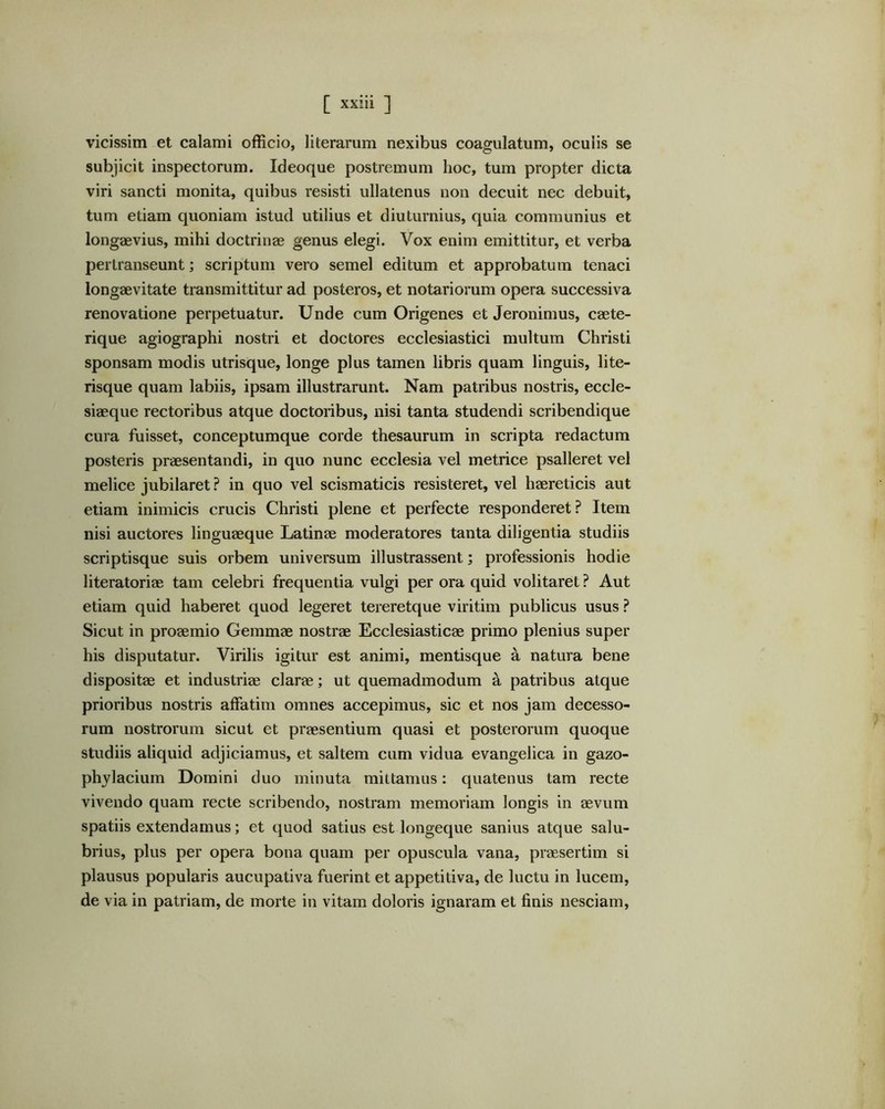 vicissim et calami officio, literarum nexibus coagulatum, oculis se subjicit inspectorum. Ideoque postremum hoc, tum propter dicta viri sancti monita, quibus resisti ullatenus non decuit nec debuit, tum etiam quoniam istud utilius et diuturnius, quia communius et longaevius, mihi doctrinae genus elegi. Vox enim emittitur, et verba pertranseunt; scriptum vero semel editum et approbatum tenaci longaevitate transmittitur ad posteros, et notariorum opera successiva renovatione perpetuatur. Unde cum Origenes et Jeronimus, caete- rique agiographi nostri et doctores ecclesiastici multum Christi sponsam modis utrisque, longe plus tamen libris quam linguis, lite- risque quam labiis, ipsam illustrarunt. Nam patribus nostris, eccle- siaeque rectoribus atque doctoribus, nisi tanta studendi scribendique cura fuisset, conceptumque corde thesaurum in scripta redactum posteris praesentandi, in quo nunc ecclesia vel metrice psalleret vel melice jubilaret ? in quo vel scismaticis resisteret, vel haereticis aut etiam inimicis crucis Christi plene et perfecte responderet? Item nisi auctores linguaeque Latinae moderatores tanta diligentia studiis scriptisque suis orbem universum illustrassent; professionis hodie literatoriae tam celebri frequentia vulgi per ora quid volitaret ? Aut etiam quid haberet quod legeret tereretque viritim publicus usus ? Sicut in proaemio Gemmae nostrae Ecclesiasticae primo plenius super his disputatur. Virilis igitur est animi, mentisque a natura bene dispositae et industriae clarae; ut quemadmodum a patribus atque prioribus nostris affatim omnes accepimus, sic et nos jam decesso- rum nostrorum sicut et praesentium quasi et posterorum quoque studiis aliquid adjiciamus, et saltem cum vidua evangelica in gazo- phylacium Domini duo minuta mittamus: quatenus tam recte vivendo quam recte scribendo, nostram memoriam longis in aevum spatiis extendamus; et quod satius est longeque sanius atque salu- brius, plus per opera bona quam per opuscula vana, praesertim si plausus popularis aucupativa fuerint et appetitiva, de luctu in lucem, de via in patriam, de morte in vitam doloris ignaram et finis nesciam.