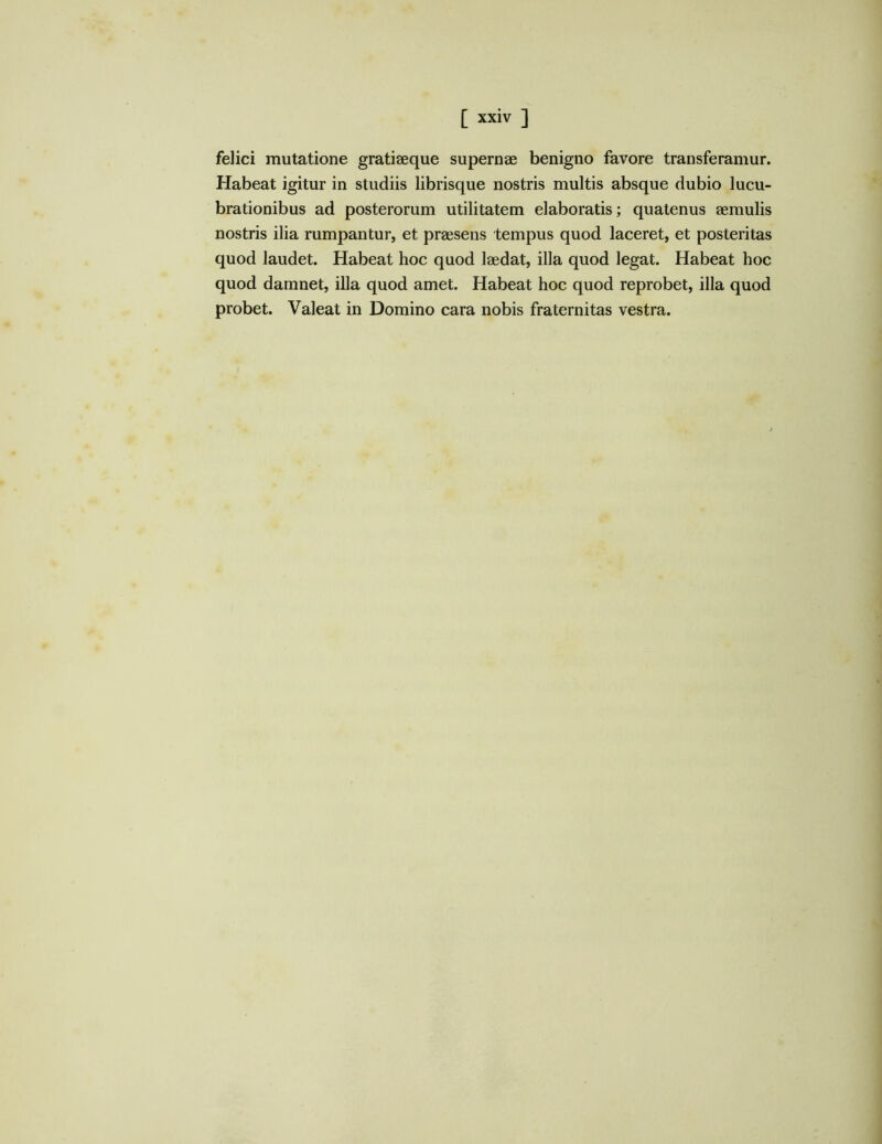 felici mutatione gratiaeque supernae benigno favore transferamur. Habeat igitur in studiis librisque nostris multis absque dubio lucu- brationibus ad posterorum utilitatem elaboratis; quatenus aemulis nostris ilia rumpantur, et praesens tempus quod laceret, et posteritas quod laudet. Habeat hoc quod laedat, illa quod legat. Habeat hoc quod damnet, illa quod amet. Habeat hoc quod reprobet, illa quod probet. Valeat in Domino cara nobis fraternitas vestra.