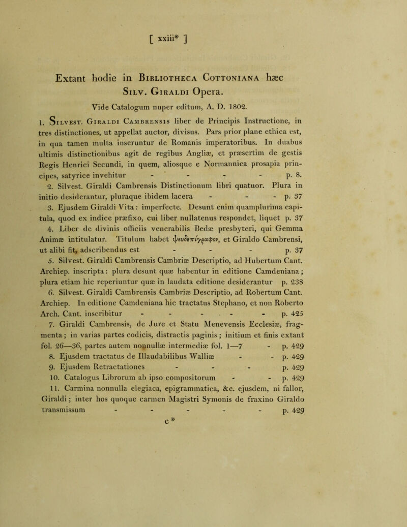 Extant hodie in Bibliotheca Cottoniana haec SiLv. Giraldi Opera. Vide Catalogum nuper editum, A. D. 1802. 1. SiLVEST. Giraldi Cambrensis liber de Principis Instructione, in tres distinctiones, ut appellat auctor, divisus. Pars prior plane ethica est, in qua tamen multa inseruntur de Romanis imperatoribus. In duabus ultimis distinctionibus agit de regibus Anglias, et prasertim de gestis Regis Henrici Secundi, in quem, aliosque e Normannica prosapia prin- cipes, satyrice invehitur - ‘ - - - p. 8. 2. Silvest. Giraldi Cambrensis Distinctionum libri quatuor. Plura in initio desiderantur, pluraque ibidem lacera - - - p. 37 3. Ejusdem Giraldi Vita; imperfecte. Desunt enim quamplurima capi- tula, quod ex indice prsefixo, cui liber nullatenus respondet, liquet p. 37 4. Liber de divinis officiis venerabilis Bedae presbyteri, qui Gemma Animae intitulatur. Titulum habet ^ev^e'7ri'y^a<pov^ et Giraldo Cambrensi, ut alibi fit, adscribendus est - - - p. 37 5. Silvest. Giraldi Cambrensis Cambriae Descriptio, ad Hubertum Cant. Archiep. inscripta: plura desunt quae habentur in editione Camdeniana; plura etiam hic reperiuntur quae in laudata editione desiderantur p. 238 6. Silvest. Giraldi Cambrensis Cambriae Descriptio, ad Robertum Cant. Archiep. In editione Camdeniana hic tractatus Stephano, et non Roberto Arch. Cant. inscribitur - - - - - p. 425 7. Giraldi Cambrensis, de Jure et Statu Menevensis Ecclesiae, frag- menta ; in varias partes codicis, distractis paginis ; initium et finis extant fol. 26—36, partes autem nonnullae intermediae fol. 1—7 - p. 429 8. Ejusdem tractatus de Illaudabilibus Walliae -  P- ^^9 9. Ejusdem Retractationes - _ _ p, 429 10. Catalogus Librorum ab ipso compositorum -  P- ^29 11. Carmina nonnulla elegiaca, epigrammatica, &c. ejusdem, ni fallor, Giraldi; inter hos quoque carmen Magistri Symonis de fraxino Giraldo transmissum - - - - _ p, 429