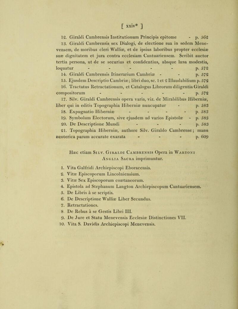 12. Giralcli Cambrensis Institutionum Principis epitome - p. 562 13. Giralcli Cambrensis sex Dialogi, de electione sua in sedem Mene- vensem, de moribus cleri WalliEe, et de ipsius laboribus propter ecclesise suce dignitatem et jura contra ecclesiam Cantuariensem. Scribit auctor tertia persona, ut de se securius et confidentius, absque Icesa modestia, loquatur _____ p. 572 14. Giralcli Cambrensis Itinerarium Cambriae - - p. 572 15. Ejusdem Descriptio Cambrias; libri cluo, sc. 1 et 2 Illaudabilium p. 572 16. Tractatus Retractationum, et Catalogus Librorum diligentia Giraldi compositorum - - - - - p. 572 17. Silv. Giraldi Cambrensis opera varia, viz. de Mirabilibus Hibernia;, liber qui in editis Topographia Hibernias nuncupatur - p. 583 18. Expugnatio Hibernis - - -  P- <583 19. Symbolum Electorum, sive ejusdem ad varios Epistols - p. 583 20. De Descriptione Mundi - -  P- >583 21. Topographia Hibernis, autliore Silv. Giralclo Cambrense; manu neoterica parum accurate exarata - - - p. 609 Hsc etiam Silv. Giraldi Cambrensis Opera in Wartoni Anglia Sacra imprimuntur. 1. Vita Galfricli Archiepiscopi Eboracensis. 2. Vits Episcoporum Lincolniensium. 3. Vits Sex Episcoporum costaneorum. 4. Epistola ad Stephanum Langton Archiepiscopum Cantuariensem. 5. De Libris a se scriptis. 6. De Descriptione Wallis Liber Secundus. 7. Retractationes. 8 De Rebus a se Gestis Libri IH. 9. De Jure et Statu Menevensis Ecclesis Distinctiones VH. 10. Vita S. Davidis Archiepiscopi Menevensis.