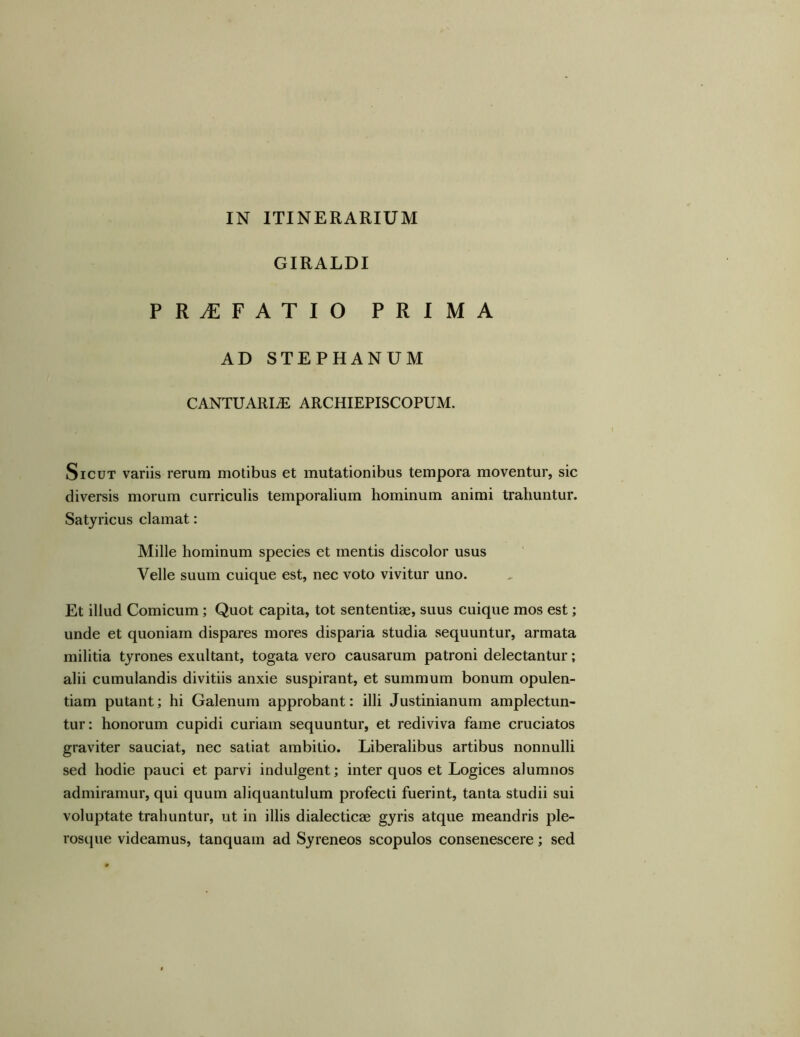 IN ITINERARIUM GIRALDI PRAEFATIO PRIMA AD STEPHANUM CANTUARIiE ARCHIEPISCOPUM. Sicut variis rerum motibus et mutationibus tempora moventur, sic diversis morum curriculis temporalium hominum animi trahuntur. Satyricus clamat: Mille hominum species et mentis discolor usus Velle suum cuique est, nec voto vivitur uno. Et illud Comicum; Quot capita, tot sententiae, suus cuique mos est; unde et quoniam dispares mores disparia studia sequuntur, armata militia tyrones exultant, togata vero causarum patroni delectantur; alii cumulandis divitiis anxie suspirant, et summum bonum opulen- tiam putant; hi Galenum approbant: illi Justinianum amplectun- tur: honorum cupidi curiam sequuntur, et rediviva fame cruciatos graviter sauciat, nec satiat ambitio. Liberalibus artibus nonnulli sed hodie pauci et parvi indulgent; inter quos et Logices alumnos admiramur, qui quum aliquantulum profecti fuerint, tanta studii sui voluptate trahuntur, ut in illis dialecticae gyris atque meandris ple- rosque videamus, tanquam ad Syreneos scopulos consenescere; sed