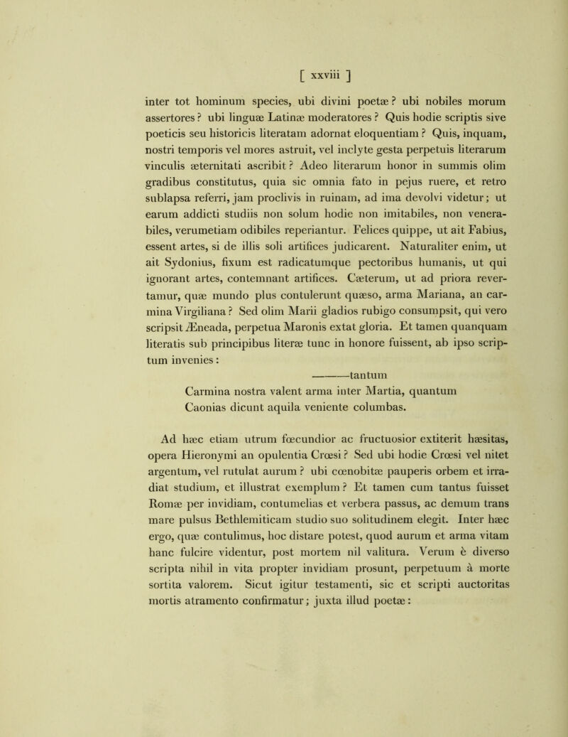 inter tot hominum species, ubi divini poetae ? ubi nobiles morum assertores ? ubi linguae Latinae moderatores ? Quis hodie scriptis sive poeticis seu historicis literatam adornat eloquentiam ? Quis, inquam, nostri temporis vel mores astruit, vel inclyte gesta perpetuis literarum vinculis aeternitati ascribit ? Adeo literarum honor in summis olim gradibus constitutus, quia sic omnia fato in pejus ruere, et retro sublapsa referri, jam proclivis in ruinam, ad ima devolvi videtur; ut earum addicti studiis non solum hodie non imitabiles, non venera- biles, verumetiam odibiles reperiantur. Felices quippe, ut ait Fabius, essent artes, si de illis soli artifices judicarent. Naturaliter enim, ut ait Sjdonius, fixum est radicatumque pectoribus humanis, ut qui ignorant artes, contemnant artifices. Caeterum, ut ad priora rever- tamur, quae mundo plus contulerunt quaeso, arma Mariana, an car- mina Virgili ana ? Sed olim Marii gladios rubigo consumpsit, qui vero scripsit Aeneada, perpetua Maronis extat gloria. Et tamen quanquam literatis sub principibus literae tunc in honore fuissent, ab ipso scrip- tum invenies: tantum Carmina nostra valent arma inter Martia, quantum Caonias dicunt aquila veniente columbas. Ad haec etiam utrum foecundior ac fructuosior extiterit haesitas, opera Hieronymi an opulentia Crcesi? Sed ubi hodie Croesi vel nitet argentum, vel rutulat aurum ? ubi coenobitae pauperis orbem et irra- diat studium, et illustrat exemplum ? Et tamen cum tantus fuisset Romae per invidiam, contumelias et verbera passus, ac demum trans mare pulsus Bethlemiticam studio suo solitudinem elegit. Inter haec ergo, quae contulimus, hoc distare potest, quod aurum et arma vitam hanc fulcire videntur, post mortem nil valitura. Verum e diverso scripta nihil in vita propter invidiam prosunt, perpetuum a morte sortita valorem. Sicut igitur testamenti, sic et scripti auctoritas mortis atramento confirmatur; juxta illud poetae: