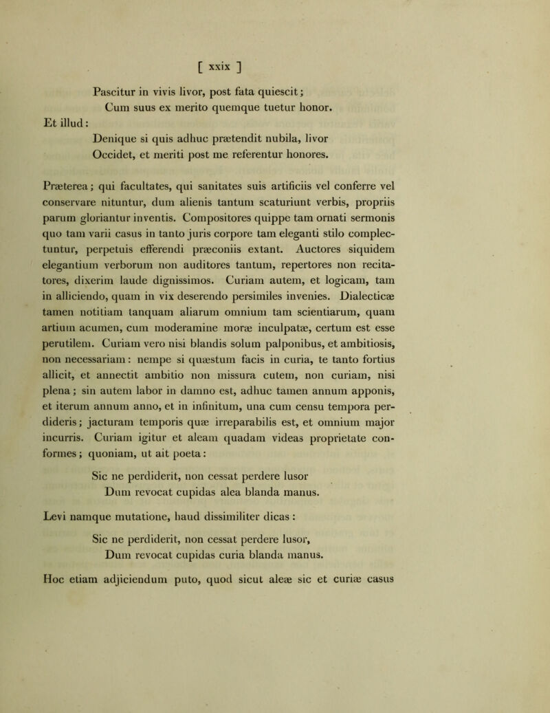 Pascitur in vivis livor, post fata quiescit; Cum suus ex merito quemque tuetur honor. Et illud: Denique si quis adhuc praetendit nubila, livor Occidet, et meriti post me referentur honores. Praeterea; qui facultates, qui sanitates suis artificiis vel conferre vel conservare nituntur, dum alienis tantum scaturiunt verbis, propriis parum gloriantur inventis. Compositores quippe tam ornati sermonis quo tam varii casus in tanto juris corpore tam eleganti stilo complec- tuntur, perpetuis efferendi praeconiis extant. Auctores siquidem elegantium verborum non auditores tantum, repertores non recita- tores, dixerim laude dignissimos. Curiam autem, et logicam, tam in alliciendo, quam in vix deserendo persimiles invenies. Dialecticae tamen notitiam lanquam aliarum omnium tam scientiarum, quam artium acumen, cum moderamine morae inculpatae, certum est esse perutilem. Curiam vero nisi blandis solum palponibus, et ambitiosis, non necessariam: nempe si quaestum facis in curia, te tanto fortius allicit, et annectit ambitio non missura cutem, non curiam, nisi plena; sin autem labor in damno est, adhuc tamen annum apponis, et iterum annum anno, et in infinitum, una cum censu tempora per- dideris ; jacturam temporis quae irreparabilis est, et omnium major incurris. Curiam igitur et aleam quadam videas proprietate con- formes ; quoniam, ut ait poeta: Sic ne perdiderit, non cessat perdere lusor Dum revocat cupidas alea blanda manus. Levi namque mutatione, haud dissimiliter dicas : Sic ne perdiderit, non cessat perdere lusor, Dum revocat cupidas curia blanda manus. Hoc etiam adjiciendum puto, quod sicut aleae sic et curiae casus