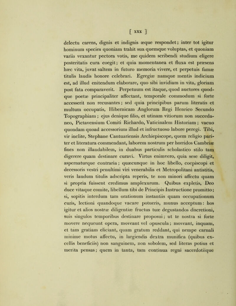 delectu carens, dignis et indignis aeque respondet; inter tot igitur hominum species quoniam trahit sua quemque voluptas, et quoniam variis vexantur pectora votis, me quidem scribendi studium eligere posteritatis cura coegit; et quia momentanea et fluxa est praesens haec vita, juvat saltem in futuro memoria vivere, et perpetuis famae titulis laudis honore celebrari. Egregiae namque mentis indicium est, ad illud enitendum elaborare, quo sibi invidiam in vita, gloriam post fata comparaverit. Perpetuum est itaque, quod auctores quod- que poetae principaliter affectant, temporale commodum si forte accesserit non recusantes; sed quia principibus parum literatis et multum occupatis, Hibernicam Anglorum Regi Henrico Secundo Topographiam ; ejus denique filio, et utinam vitiorum non succeda- neo, Pictavensium Comiti Richardo, Vaticinalem Historiam ; vacuo quondam quoad accessorium illud et infructuoso labore peregi. Tibi, vir inclite, Stephane Cantuariensis Archiepiscope, quem religio pari- ter et literatura commendant, laborem nostrum per horridos Cambriae fines non illaudabilem, in duabus particulis scholastico stilo tam digerere quam destinare curavi. Virtus enimvero, quia sese diligit, aspernaturque contraria; quaecunque in hoc libello, coepiscopi et decessoris vestri penultimi viri venerabilis et Metropolitani antistitis, veris laudum titulis adscripta reperis, te non minori affectu quam si propria fuissent credimus amplexurum. Quibus expletis, Deo duce vitaque comite, libellum tibi de Principis Instructione promitto; si, sopitis interdum tam orationum instantiis quam occupationum curis, lectioni quandoque vacare potueris, munus acceptum: hos igitur et alios nostrae diligentiae fructus tuae degustandos discretioni, suis singulos temporibus destinare proposui; ut te nostra si forte movere nequeunt opera, moveant vel opuscula; moveant, inquam, et tam gratiam eliciant, quam gratum reddant, qui nempe carnali minime motus affectu, in largiendis dextra munifica (quibus ex- cellis beneficiis) non sanguinem, non sobolem, sed literas potius et merita pensas; quem in tanta, tam continua regni sacerdotiique