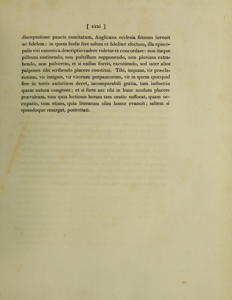 disceptatione paucis comitatum, Anglicana ecclesia firmum invenit ac fidelem ; in quem hodie fere solum et fideliter electum, illa episco- palis viri canonica descriptio cadere videtur et concordare: non itaque pilleum sustinendo, non pulvillum supponendo, non pluviam extra- hendo, non pulverem, et si nullus fuerit, excutiendo, sed inter alios palpones tibi scribendo placere constitui. Tibi, inquam, vir praecla- rissime, vir insignis, vir virorum perpaucorum, vir in quem quicquid fere in terris antistitem decet, incomparabili gratia, tam industria quam natura congessit; et si forte nec tibi in hunc modum placere praevaleam, tum quia lectionis horam tam oratio suffocat, quam oc- cupatio, tum etiam, quia literarum olim honor evanuit; saltem si quandoque resurgat, posteritati.