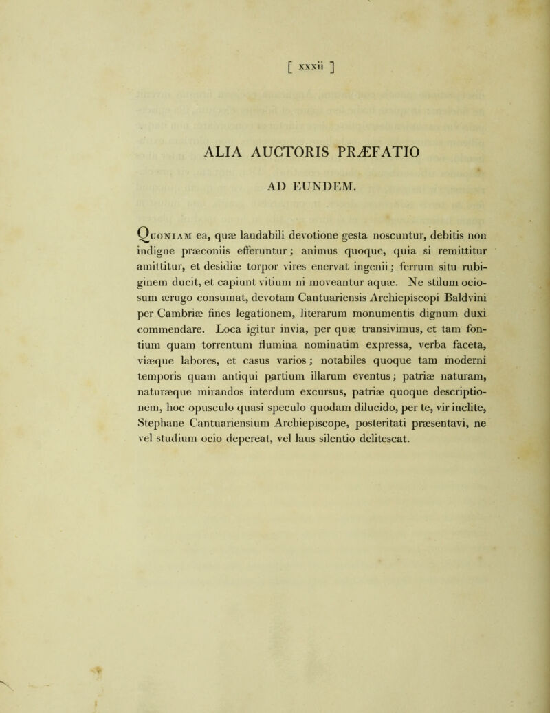 ALIA AUCTORIS PRAEFATIO AD EUNDEM. Quoniam ea, quae laudabili devotione gesta noscuntur, debitis non indigne praeconiis efferuntur; animus quoque, quia si remittitur amittitur, et desidiae torpor vires enervat ingenii; ferrum situ rubi- ginem ducit, et capiunt vitium ni moveantur aquae. Ne stilum ocio- sum aerugo consumat, devotam Cantuariensis Archiepiscopi Baldvini per Cambriae fines legationem, literarum monumentis dignum duxi commendare. Loca igitur invia, per quae transivimus, et tam fon- tium quam torrentum flumina nominatim expressa, verba faceta, viaeque labores, et casus varios; notabiles quoque tam moderni temporis quam antiqui partium illarum eventus; patriae naturam, naturaeque mirandos interdum excursus, patriae quoque descriptio- nem, hoc opusculo quasi speculo quodam dilucido, per te, vir inclite, Stephane Cantuariensium Archiepiscope, posteritati praesentavi, ne vel studium ocio depereat, vel laus silentio delitescat.