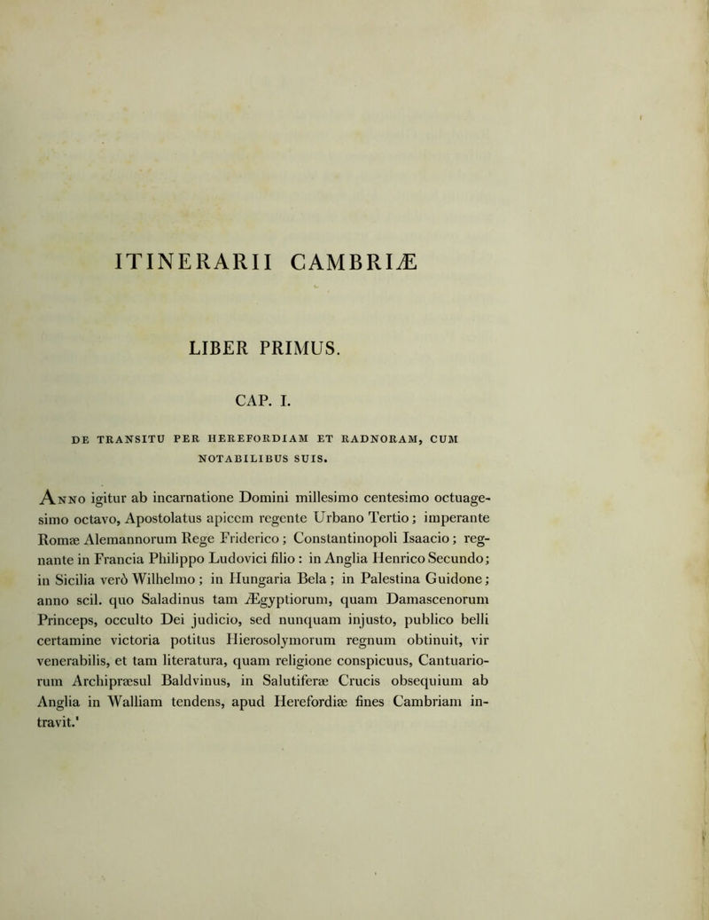 LIBER PRIMUS. CAP. I. DE TRANSITU PER HEREFORDIAM ET RADNORAM, CUM NOTABILIBUS SUIS. Anno igitur ab incarnatione Domini millesimo centesimo octuage- simo octavo, Apostolatus apicem regente Urbano Tertio; imperante Romae Alemannorum Rege Friderico; Constantinopoli Isaacio; reg- nante in Francia Philippo Ludovici filio : in Anglia Henrico Secundo; in Sicilia verb Wilhelmo ; in Hungaria Bela ; in Palestina Guidone; anno scii, quo Saladinus tam jBgyptiorum, quam Damascenorum Princeps, occulto Dei judicio, sed nunquam injusto, publico belli certamine victoria potitus Hierosolymorum regnum obtinuit, vir venerabilis, et tam literatura, quam religione conspicuus, Cantuario- rum Archipraesul Baldvinus, in Salutiferae Crucis obsequium ab Anglia in Walliam tendens, apud Herefordiae fines Cambriam in- travit.'