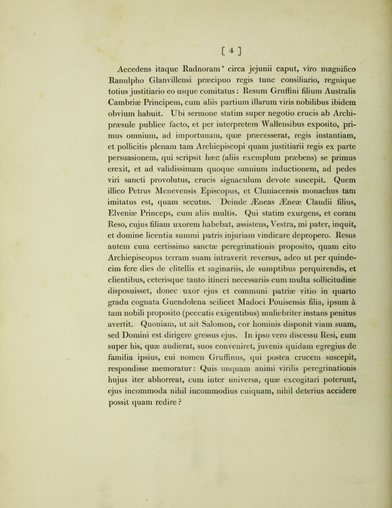 Accedens itaque Radnoram* circa jejunii caput, viro magnifico Ranulpho Glanvillensi proecipuo regis tunc consiliario, regnique totius justitiario eo usque comitatus : Resum Gruffini filium Australis Cambriae Principem, cum aliis partium illarum viris nobilibus ibidem obvium habuit. Ubi sermone statim super negotio crucis ab Archi- praesule publice facto, et per interpretem Wallensibus exposito, pri- mus omnium, ad importunam, quae praecesserat, regis instantiam, et pollicitis plenam tam Archiepiscopi quam justitiarii regis ex parte persuasionem, qui scripsit haec (aliis exemplum praebens) se primus erexit, et ad validissimam quoque omnium inductionem, ad pedes viri sancti provolutus, crucis signaculum devote suscepit. Quem illico Petrus Menevensis Episcopus, et Cluniacensis monachus tam imitatus est, quam secutus. Deinde Aeneas Aiineae Claudii filius, Elveniae Princeps, cum aliis multis. Qui statim exurgens, et coram Reso, cujus filiam uxorem habebat, assistens. Vestra, mi pater, inquit, et domine licentia summi patris injuriam vindicare depropero. Resus autem cum certissimo sanctae peregrinationis proposito, quam cito Archiepiscopus terram suam intraverit reversus, adeo ut per quinde- cim fere dies de clitellis et saginariis, de sumptibus perquirendis, et clientibus, ceterisque tanto itineri necessariis cum multa sollicitudine disposuisset, donec uxor ejus et communi patriae vitio in quarto gradu cognata Guendolena scilicet Madoci Pouisensis filia, ipsum a tam nobili proposito (peccatis exigentibus) muliebriter instans penitus avertit. Quoniam, ut ait Salomon, cor hominis disponit viam suam, sed Domini est dirigere gressus ejus. In ipso vero discessu Resi, cum super his, quae audierat, suos conveniret, juvenis quidam egregius de familia ipsius, cui nomen Gruffinus, qui postea crucem suscepit, respondisse memoratur: Quis unquam animi virilis peregrinationis hujus iter abhorreat, cum inter universa, quae excogitari poterunt, ejus incommoda nihil incommodius cuiquam, nihil deterius accidere possit quam redire.^