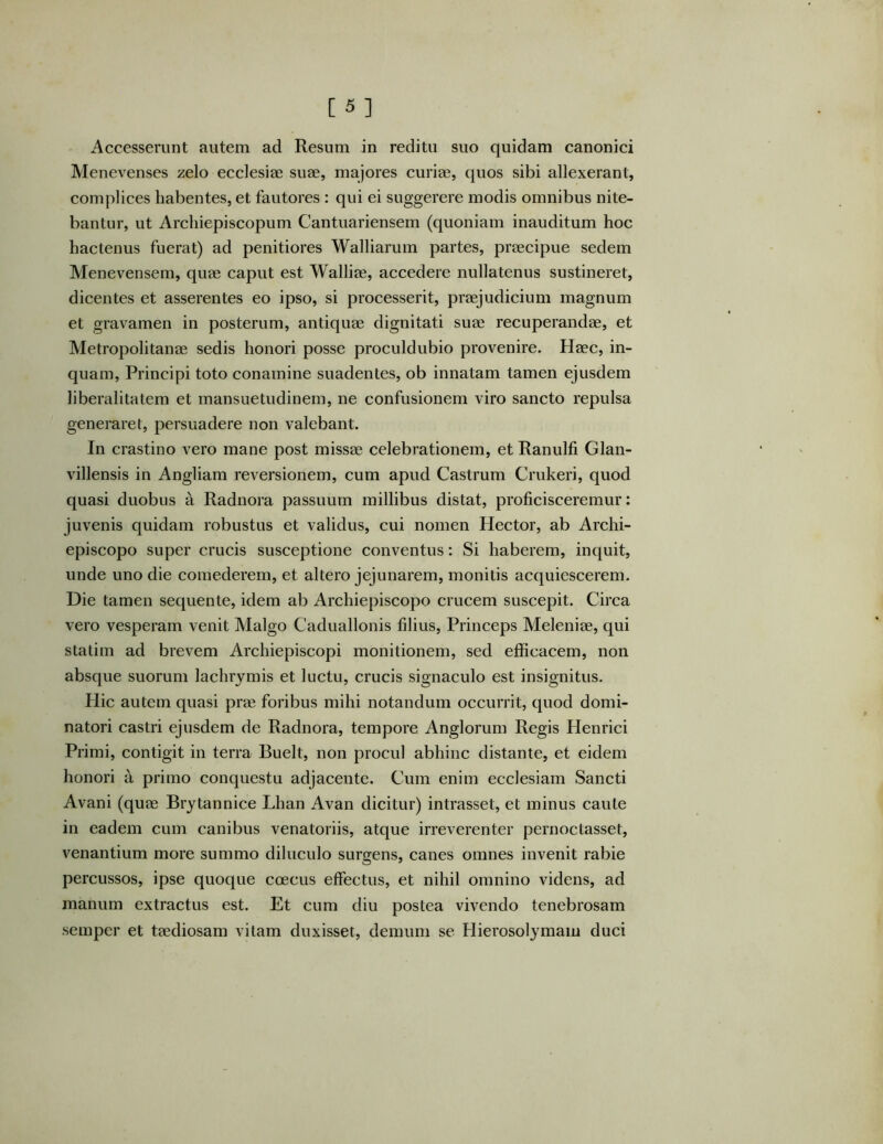 Accesserunt autem ad Resum in reditu suo quidam canonici Menevenses zelo ecclesiae suae, majores curiae, quos sibi allexerant, complices habentes, et fautores : qui ei suggerere modis omnibus nite- bantur, ut Archiepiscopum Cantuariensem (quoniam inauditum hoc hactenus fuerat) ad penitiores Walliarum partes, praecipue sedem Menevensem, quae caput est Walliae, accedere nullatenus sustineret, dicentes et asserentes eo ipso, si processerit, praejudicium magnum et gravamen in posterum, antiquae dignitati suae recuperandae, et Metropolitanae sedis honori posse proculdubio provenire. Haec, in- quam, Principi toto conamine suadentes, ob innatam tamen ejusdem liberalitatem et mansuetudinem, ne confusionem viro sancto repulsa generaret, persuadere non valebant. In crastino vero mane post missae celebrationem, et Ranulfi Glan- villensis in Angliam reversionem, cum apud Castrum Crukeri, quod quasi duobus a Radnora passuum millibus distat, proficisceremur: juvenis quidam robustus et validus, cui nomen Hector, ab Archi- episcopo super crucis susceptione conventus: Si haberem, inquit, unde uno die comederem, et altero jejunarem, monitis acquiescerem. Die tamen sequente, idem ab Archiepiscopo crucem suscepit. Circa vero vesperam venit Malgo Caduallonis filius. Princeps Meleniae, qui statim ad brevem Archiepiscopi monitionem, sed efficacem, non absque suorum lachrjmis et luctu, crucis signaculo est insignitus. Hic autem quasi prae foribus mihi notandum occurrit, quod domi- natori castri ejusdem de Radnora, tempore Anglorum Regis Henrici Primi, contigit in terra Buelt, non procul abhinc distante, et eidem honori a primo conquestu adjacente. Cum enim ecclesiam Sancti Avani (quae Brytannice Lhan Avan dicitur) intrasset, et minus caute in eadem cum canibus venatoriis, atque irreverenter pernoctasset, venantium more summo diluculo surgens, canes omnes invenit rabie percussos, ipse quoque coecus effectus, et nihil omnino videns, ad manum extractus est. Et cum diu postea vivendo tenebrosam semper et taediosam vitam duxisset, demum se Hierosolymam duci