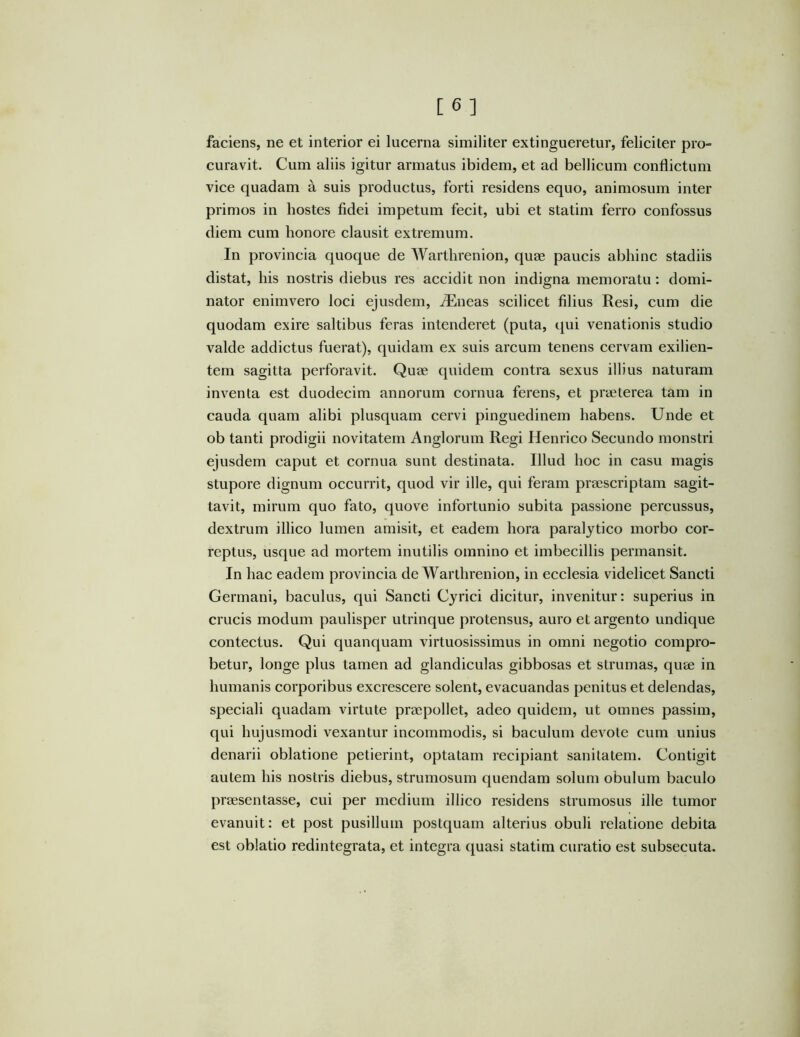 faciens, ne et interior ei lucerna similiter extingueretur, feliciter pro- curavit. Cum aliis igitur armatus ibidem, et ad bellicum conflictum vice quadam a suis productus, forti residens equo, animosum inter primos in hostes fidei impetum fecit, ubi et statim ferro confossus diem cum honore clausit extremum. In provincia quoque de Warthrenion, quae paucis abhinc stadiis distat, his nostris diebus res accidit non indigna memoratu: domi- nator enimvero loci ejusdem, iEneas scilicet filius Resi, cum die quodam exire saltibus feras intenderet (puta, qui venationis studio valde addictus fuerat), quidam ex suis arcum tenens cervam exilien- tem sagitta perforavit. Quae quidem contra sexus illius naturam inventa est duodecim annorum cornua ferens, et praeterea tam in cauda quam alibi plusquam cervi pinguedinem habens. Unde et ob tanti prodigii novitatem Anglorum Regi Henrico Secundo monstri ejusdem caput et cornua sunt destinata. Illud hoc in casu magis stupore dignum occurrit, quod vir ille, qui feram praescriptam sagit- tavit, mirum quo fato, quove infortunio subita passione percussus, dextrum illico lumen amisit, et eadem hora paralytico morbo cor- reptus, usque ad mortem inutilis omnino et imbecillis permansit. In hac eadem provincia de Warthrenion, in ecclesia videlicet Sancti Germani, baculus, qui Sancti Cyrici dicitur, invenitur: superius in crucis modum paulisper utrinque protensus, auro et argento undique contectus. Qui quanquam virtuosissimus in omni negotio compro- betur, longe plus tamen ad glandiculas gibbosas et strumas, quse in humanis corporibus excrescere solent, evacuandas penitus et delendas, speciali quadam virtute praepollet, adeo quidem, ut omnes passim, qui hujusmodi vexantur incommodis, si baculum devote cum unius denarii oblatione petierint, optatam recipiant sanitatem. Contigit autem his nostris diebus, strumosum quendam solum obulum baculo praesentasse, cui per medium illico residens strumosus ille tumor evanuit: et post pusillum postquam alterius obuli relatione debita est oblatio redintegrata, et integra quasi statim curatio est subsecuta.