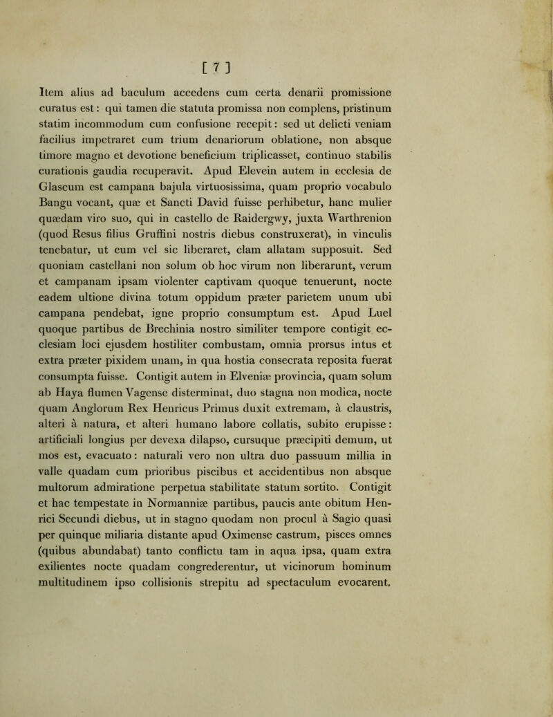 Item alius ad baculum accedens cum certa denarii promissione curatus est: qui tamen die statuta promissa non complens, pristinum statim incommodum cum confusione recepit: sed ut delicti veniam facilius impetraret cum trium denariorum oblatione, non absque timore magno et devotione beneficium triplicasset, continuo stabilis curationis gaudia recuperavit. Apud Elevein autem in ecclesia de Glascum est campana bajula virtuosissima, quam proprio vocabulo Bangu vocant, quae et Sancti David fuisse perhibetur, hanc mulier quaedam viro suo, qui in castello de Raidergwy, juxta Warthrenion (quod Resus filius Gruffini nostris diebus construxerat), in vinculis tenebatur, ut eum vel sic liberaret, clam allatam supposuit. Sed quoniam castellani non solum ob hoc virum non liberarunt, verum et Campanam ipsam violenter captivam quoque tenuerunt, nocte eadem ultione divina totum oppidum praeter parietem unum ubi campana pendebat, igne proprio consumptum est. Apud Luel quoque partibus de Brechinia nostro similiter tempore contigit ec- clesiam loci ejusdem hostiliter combustam, omnia prorsus intus et extra praeter pixidem unam, in qua hostia consecrata reposita fuerat consumpta fuisse. Contigit autem in Elveniae provincia, quam solum ab Haya flumen Vagense disterminat, duo stagna non modica, nocte quam Anglorum Rex Henricus Primus duxit extremam, a claustris, alteri a natura, et alteri humano labore collatis, subito erupisse: artificiali longius per devexa dilapso, cursuque praecipiti demum, ut mos est, evacuato: naturali vero non ultra duo passuum millia in valle quadam cum prioribus piscibus et accidentibus non absque multorum admiratione perpetua stabilitate statum sortito. Contigit et hac tempestate in Norraanniae partibus, paucis ante obitum Hen- rici Secundi diebus, ut in stagno quodam non procul a Sagio quasi per quinque miliaria distante apud Oximense castrum, pisces omnes (quibus abundabat) tanto conflictu tam in aqua ipsa, quam extra exilientes nocte quadam congrederentur, ut vicinorum hominum multitudinem ipso collisionis strepitu ad spectaculum evocarent.