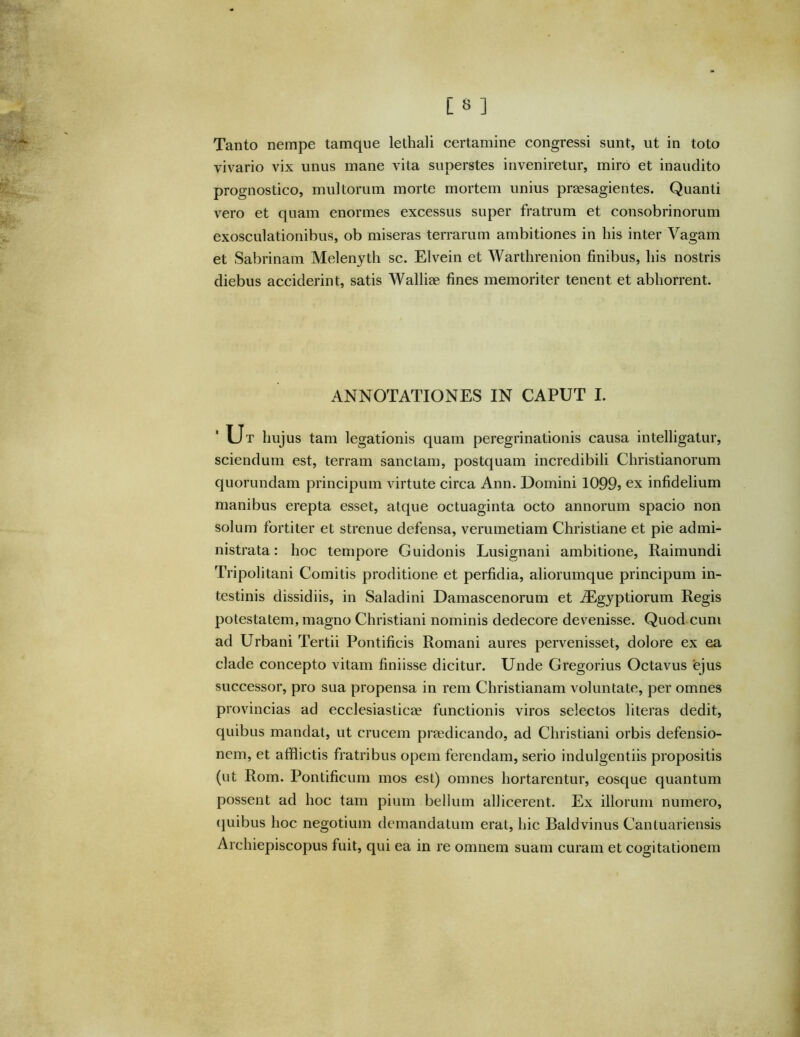 Tanto nempe tamque lethali certamine congressi sunt, ut in toto vivario vix unus mane vita superstes inveniretur, miro et inaudito prognostico, multorum morte mortem unius praesagientes. Quanti vero et quam enormes excessus super fratrum et consobrinorum exosculationibus, ob miseras terrarum ambitiones in liis inter Vagam et Sabrinam Melenyth sc. Elvein et Warthrenion finibus, his nostris diebus acciderint, satis Walliae fines memoriter tenent et abhorrent. ANNOTATIONES IN CAPUT I. Ut hujus tam legationis quam peregrinationis causa intelligatur, sciendum est, terram sanctam, postquam incredibili Christianorum quorundam principum virtute circa Ann. Domini 1099» ex infidelium manibus erepta esset, atque octuaginta octo annorum spacio non solum fortiter et strenue defensa, verumetiam Christiane et pie admi- nistrata : hoc tempore Guidonis Lusignani ambitione, Raimundi Tripolitani Comitis proditione et perfidia, aliorumque principum in- testinis dissidiis, in Saladini Damascenorum et jEgyptiorum Regis potestatem, magno Christiani nominis dedecore devenisse. Quod cum ad Urbani Tertii Pontificis Romani aures pervenisset, dolore ex ea clade concepto vitam finiisse dicitur. Unde Gregorius Octavus ejus successor, pro sua propensa in rem Christianam voluntate, per omnes provincias ad ecclesiasticae functionis viros selectos literas dedit, quibus mandat, ut crucem praedicando, ad Christiani orbis defensio- nem, et afflictis fratribus opem ferendam, serio indulgentiis propositis (ut Rom. Pontificum mos est) omnes hortarentur, eosque quantum possent ad hoc tam pium bellum allicerent. Ex illorum numero, (juibus hoc negotiujn demandatum erat, hic Baldvinus Cantuariensis Archiepiscopus fuit, qui ea in re omnem suam curam et cogitationem