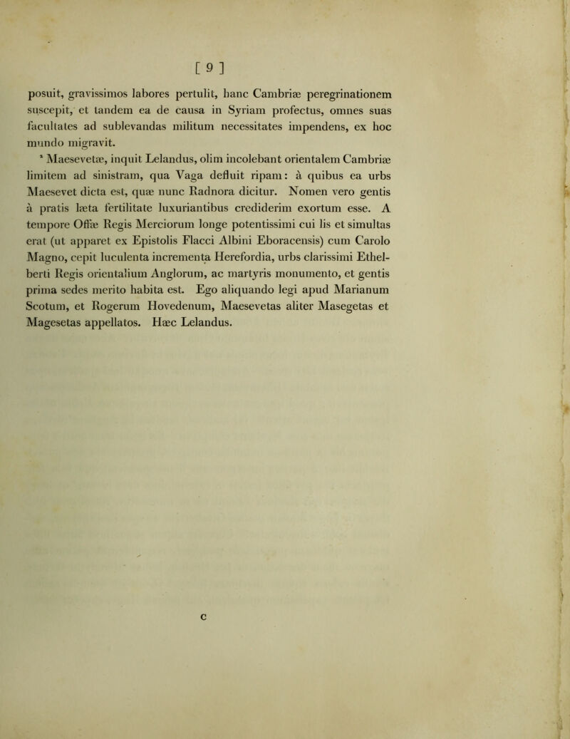 posuit, gravissimos labores pertulit, hanc Cambriae peregrinationem suscepit, et tandem ea de causa in Syriam profectus, omnes suas facultates ad sublevandas militum necessitates impendens, ex hoc mundo migravit. * Maesevetae, inquit Lelandus, olim incolebant orientalem Cambriae limitem ad sinistram, qua Vaga defluit ripam: a quibus ea urbs Maesevet dicta est, quae nunc Radnora dicitur. Nomen vero gentis a pratis laeta fertilitate luxuriantibus crediderim exortum esse. A tempore Offae Regis Merciorum longe potentissimi cui lis et simultas erat (ut apparet ex Epistolis Flacci Albini Eboracensis) cum Carolo Magno, cepit luculenta incrementa Herefordia, urbs clarissimi Ethel- berti Regis orientalium Anglorum, ac martyris monumento, et gentis prima sedes merito habita est. Ego aliquando legi apud Marianum Scotum, et Rogerum Hovedenum, Maesevetas aliter Masegetas et Magesetas appellatos. Haec Lelandus. c