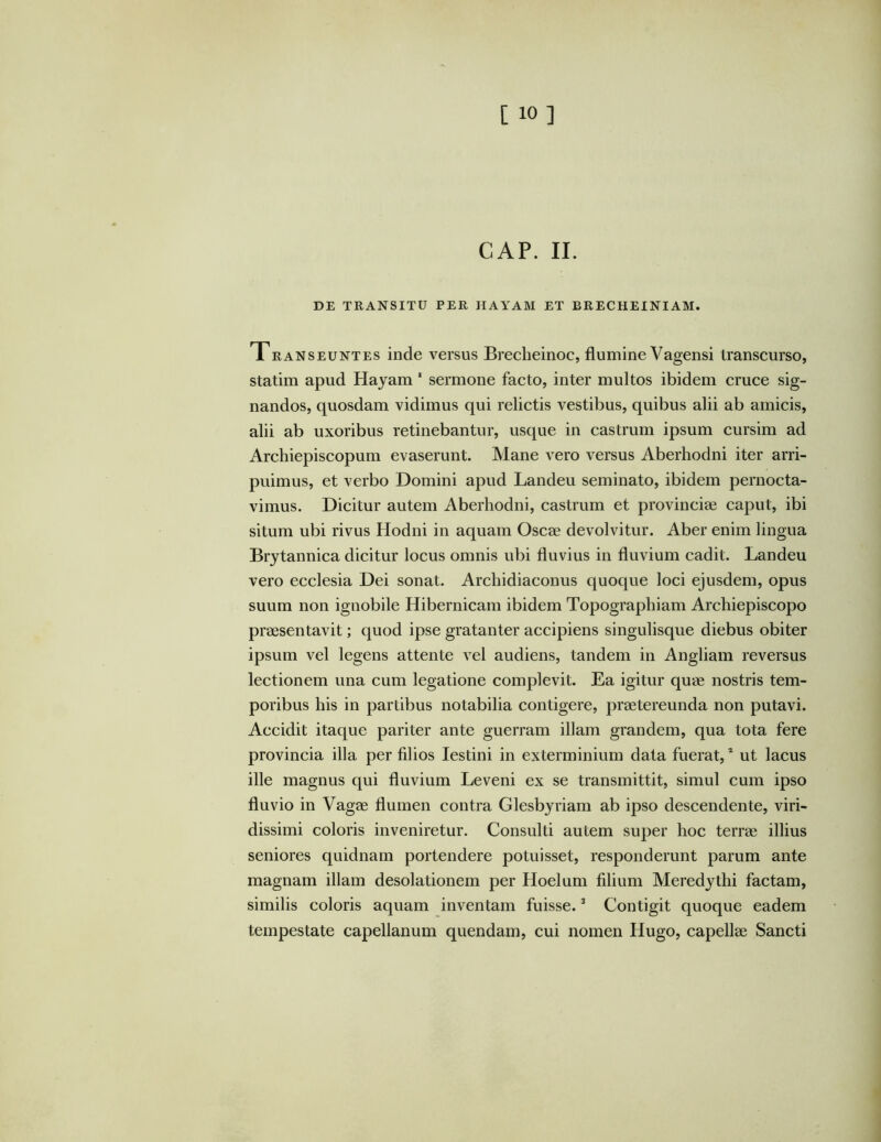 CAP. II. DE TRANSITU PER HAYAM ET BRECHEINIAM. Transeuntes inde versus Brecheinoc, flumine Vagensi transcurso, statim apud Hajam * sermone facto, inter multos ibidem cruce sig- nandos, quosdam vidimus qui relictis vestibus, quibus alii ab amicis, alii ab uxoribus retinebantur, usque in castrum ipsum cursim ad Archiepiscopum evaserunt. Mane vero versus Aberhodni iter arri- puimus, et verbo Domini apud Landeu seminato, ibidem pernocta- vimus. Dicitur autem Aberhodni, castrum et provinciae caput, ibi situm ubi rivus Hodni in aquam Oscae devolvitur. Aber enim lingua Brjtannica dicitur locus omnis ubi fluvius in fluvium cadit. Landeu vero ecclesia Dei sonat. Archidiaconus quoque loci ejusdem, opus suum non ignobile Hibernicam ibidem Topographiam Archiepiscopo praesentavit; quod ipse gratanter accipiens singulisque diebus obiter ipsum vel legens attente vel audiens, tandem in Angliam reversus lectionem una cum legatione complevit. Ea igitur quae nostris tem- poribus his in partibus notabilia contigere, praetereunda non putavi. Accidit itaque pariter ante guerram illam grandem, qua tota fere provincia illa per filios lestini in exterminium data fuerat, * ut lacus ille magnus qui fluvium Leveni ex se transmittit, simul cum ipso fluvio in Vagae flumen contra Glesbjriam ab ipso descendente, viri- dissimi coloris inveniretur. Consulti autem super hoc terrae illius seniores quidnam portendere potuisset, responderunt parum ante magnam illam desolationem per Hoelum filium Meredythi factam, similis coloris aquam inventam fuisse. ^ Contigit quoque eadem tempestate capellanum quendam, cui nomen Hugo, capellae Sancti