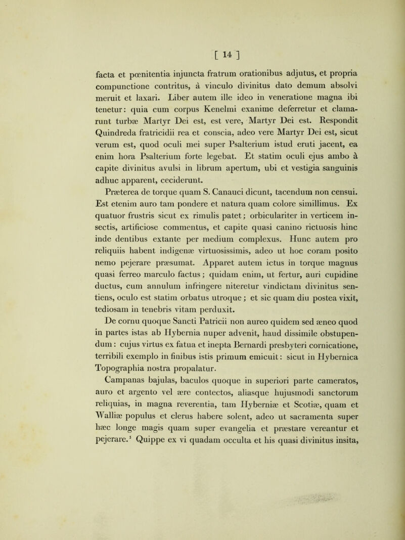 facta et poenitentia injuncta fratrum orationibus adjutus, et propria compunctione contritus, a vinculo divinitus dato demum absolvi meruit et laxari. Liber autem ille ideo in veneratione magna ibi tenetur: quia cum corpus Kenelmi exanime deferretur et clama- runt turbae Martyr Dei est, est vere. Martyr Dei est. Respondit Quindreda fratricidii rea et conscia, adeo vere Martyr Dei est, sicut verum est, quod oculi mei super Psalterium istud eruti jacent, ea enim hora Psalterium forte legebat. Et statim oculi ejus ambo a capite divinitus avulsi in librum apertum, ubi et vestigia sanguinis adhuc apparent, ceciderunt. Praeterea de torque quam S. Canauci dicunt, tacendum non censui. Est etenim auro tam pondere et natura quam colore simillimus. Ex quatuor frustris sicut ex rimulis patet; orbiculariter in verticem in- sectis, artificiose commentus, et capite quasi canino rictuosis hinc inde dentibus extante per medium complexus. Hunc autem pro reliquiis habent indigenae virtuosissimis, adeo ut hoc coram posito nemo pejerare praesumat. Apparet autem ictus in torque magnus quasi ferreo marculo factus; quidam enim, ut fertur, auri cupidine ductus, cum annulum infringere niteretur vindictam divinitus sen- tiens, oculo est statim orbatus utroque; et sic quam diu postea vixit, tediosam in tenebris vitam perduxit. De cornu quoque Sancti Patricii non aureo quidem sed aeneo quod in partes istas ab Hybernia nuper advenit, haud dissimile obstupen- dum : cujus virtus ex fatua et inepta Bernardi presbyteri cornicatione, terribili exemplo in finibus istis primum emicuit: sicut in Hybernica Topographia nostra propalatur. Campanas bajulas, baculos quoque in superiori parte cameratos, auro et argento vel aere contectos, aliasque hujusmodi sanctorum reliquias, in magna reverentia, tam Hyberniae et Scotiae, quam et Walliae populus et clerus habere solent, adeo ut sacramenta super haec longe magis quam super evangelia et praestare vereantur et pejerare.’ Quippe ex vi quadam occulta et his quasi divinitus insita.