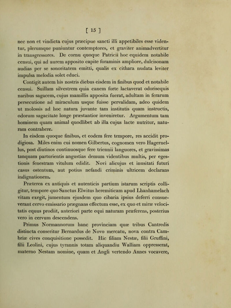 nec non et vindicta cujus praecipue sancti illi appetibiles esse viden- tur, plerumque puniuntur contemptores, et graviter animadvertitur in transgressores. De cornu quoque Patricii hoc equidem notabile censui, qui ad aurem apposito capite foraminis ampliore, dulcisonam audias per se sonoritatem emitti, qualis ex cithara nudata leviter impulsa melodia solet educi. Contigit autem his nostris diebus eisdem in finibus quod et notabile censui. Suillam silvestrem quia canem forte lactaverat odorisequis naribus sagacem, cujus mamillis apposita fuerat, adultam in ferarum persecutione ad miraculum usque fuisse pervalidam, adeo quidem ut molossis ad hoc natura juvante tam institutis quam instructis, odorum sagacitate longe praestantior inveniretur. Argumentum tam hominem quam animal quodlibet ab illa cujus lacte nutritur, natu- ram contrahere. In eisdem quoque finibus, et eodem fere tempore, res accidit pro- digiosa. Miles enim cui nomen Gilbertus, cognomen vero Hagernel- lus, post diutinos continuosque fere triennii languores, et gravissimas tanquam parturientis angustias demum videntibus multis, per eges- tionis fenestram vitulum edidit. Novi alicujus et inusitati futuri casus ostentum, aut potius nefandi criminis ultricem declarans indignationem. Praeterea ex antiquis et autenticis partium istarum scriptis colli- gitur, tempore quo Sanctus Elwitus heremiticam apud Lhanhamelach vitam exegit, jumentum ejusdem quo cibaria ipsius deferri consue- verant cervo emissario praegnans effectum esse, ex quo et mirae veloci- tatis equus prodiit, anteriori parte equi naturam praeferens, posterius vero in cervum descendens. Primus Normannorum hanc provinciam quae tribus Cantredis distincta conseritur Bernardus de Novo mercatu, nova contra Cam- briae cives conquisitione possedit. Hic filiam Nestae, filii Grufiini, filii Leolini, cujus tyrannis totam aliquandiu Walliam oppresserat, materno Nestam nomine, quam et Angli vertendo Annes vocavere,