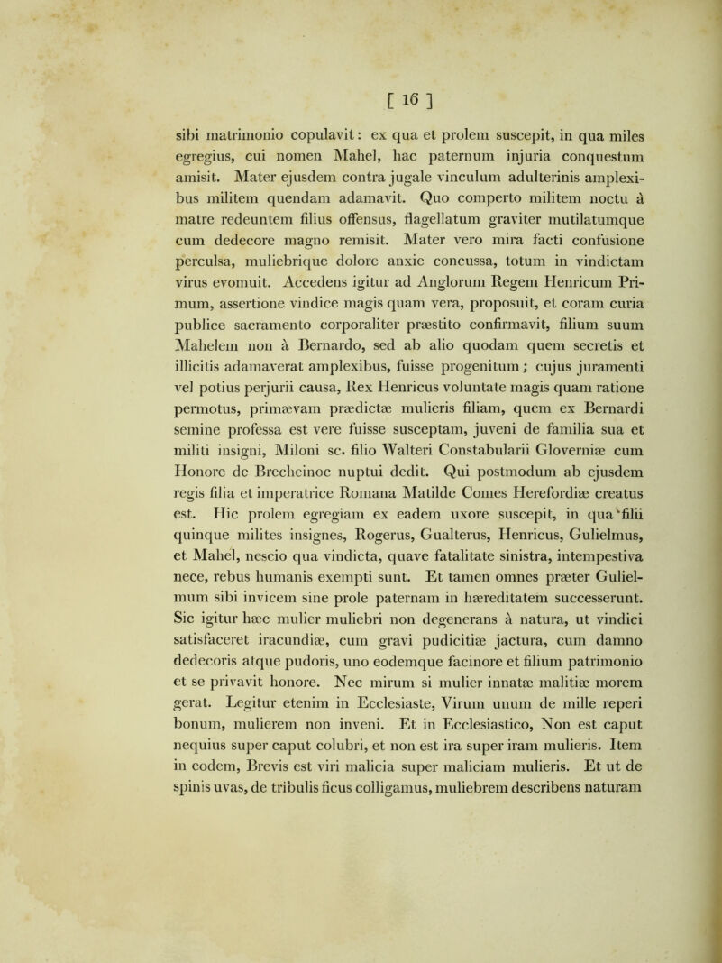 sibi matrimonio copulavit: ex qua et prolem suscepit, in qua miles egregius, cui nomen Mahel, hac paternum injuria conquestum amisit. Mater ejusdem contra jugale vinculum adulterinis amplexi- bus militem quendam adamavit. Quo comperto militem noetu d matre redeuntem filius offensus, flagellatum graviter mutilatumque cum dedecore magno remisit. Mater vero mira facti confusione perculsa, muliebrique dolore anxie concussa, totum in vindictam virus evomuit. Accedens igitur ad Anglorum Regem Henricum Pri- mum, assertione vindice magis quam vera, proposuit, et coram curia publice sacramento corporaliter praestito confirmavit, filium suum Mahelem non a Bernardo, sed ab alio quodam quem secretis et illicitis adamaverat amplexibus, fuisse progenitum; cujus juramenti vel potius perjurii causa. Rex Henricus voluntate magis quam ratione permotus, primaevam praedictae mulieris filiam, quem ex Bernardi semine professa est vere fuisse susceptam, juveni de familia sua et militi insigni, Miloni sc. filio Walteri Constabularii Gloverniae cum Honore de Breclieinoc nuptui dedit. Qui postmodum ab ejusdem regis filia et imperatrice Romana Matilde Comes Herefordiae creatus est. Hic prolem egregiam ex eadem uxore suscepit, in qua'“filii quinque milites insignes, Rogerus, Gualterus, Henricus, Gulielmus, et Mahel, nescio qua vindicta, quave fatalitate sinistra, intempestiva nece, rebus humanis exempti sunt. Et tamen omnes praeter Guliel- mum sibi invicem sine prole paternam in haereditatem successerunt. Sic igitur haec mulier muliebri non degenerans a natura, ut vindici satisfaceret iracundiae, cum gravi pudicitiae jactura, cum damno dedecoris atque pudoris, uno eodemque facinore et filium patrimonio et se privavit honore. Nec mirum si mulier innatae malitiae morem gerat. Legitur etenim in Ecclesiaste, Virum unum de mille reperi bonum, mulierem non inveni. Et in Ecclesiastico, Non est caput nequius super caput colubri, et non est ira super iram mulieris. Item in eodem. Brevis est viri malicia super maliciam mulieris. Et ut de spinis uvas, de tribulis ficus colligamus, muliebrem describens naturam