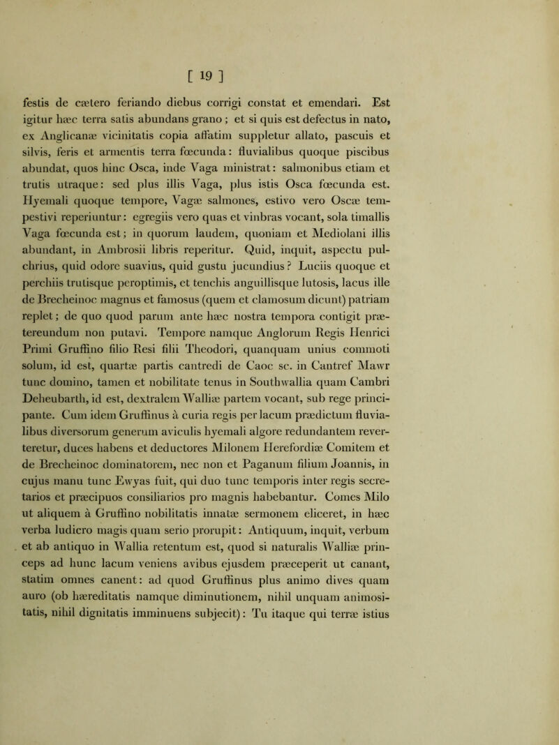 festis de cpetero feriando diebus corrigi constat et emendari. Est igitur haec terra satis abundans grano; et si quis est defectus in nato, ex Anglicanae vicinitatis copia affatim suppletur allato, pascuis et silvis, feris et armentis terra fcecunda: fluvialibus quoque piscibus abundat, quos hinc Osca, inde Vaga ministrat: salmonibus etiam et trutis utraque: sed plus illis Vaga, plus istis Osca foecunda est. Hyemali quoque tempore, Vagae salmones, estivo vero Oscae tem- pestivi reperiuntur: egregiis vero quas et vinbras vocant, sola timallis Vaga foecunda est; in quorum laudem, quoniam et Mediolani illis abundant, in Ambrosii libris reperitur. Quid, inquit, aspectu pul- chrius, quid odore suavius, quid gustu jucundius? Luciis quoque et perchiis trutisque peroptimis, et tenchis anguillisque lutosis, lacus ille de Brecheinoc magnus et famosus (quem et clamosum dicunt) patriam replet; de quo quod parum ante haec nostra tempora contigit prae- tereundum non putavi. Tempore namque Anglorum Regis Henrici Primi Gruffino filio Resi filii Theodori, quanquam unius commoti solum, id est, quartae partis cantredi de Caoc sc. in Cantref Mawr tunc domino, tamen et nobilitate tenus in Southwallia quam Cambri Deheubarth, id est, dextralem Walliae partem vocant, sub rege princi- pante. Cum idem Gruffinus a curia regis per lacum praedictum fluvia- libus diversorum generum aviculis hyemali algore redundantem rever- teretur, duces habens et deductores Milonem Herefordiae Comitem et de Brecheinoc dominatorem, nec non et Paganum filium Joannis, in cujus manu tunc Ewyas fuit, qui duo tunc temporis inter regis secre- tarios et praecipuos consiliarios pro magnis habebantur. Comes Milo ut aliquem a Gruffino nobilitatis innatae sermonem eliceret, in haec verba ludicro magis quam serio prorupit: Antiquum, inquit, verbum et ab antiquo in Wallia retentum est, quod si naturalis Walliae prin- ceps ad hunc lacum veniens avibus ejusdem praeceperit ut canant, statim omnes canent: ad quod Gruffinus plus animo dives quam auro (ob haereditatis namque diminutionem, nihil unquam animosi- tatis, nihil dignitatis imminuens subjecit): Tu itaque qui terrae istius