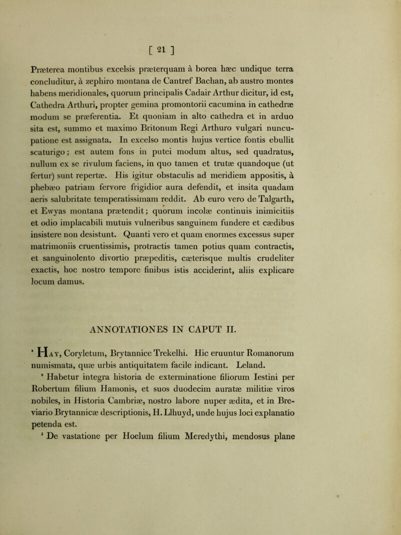 Prffiterea montibus excelsis praeterquam a borea haec undique terra concluditur, a zepliiro montana de Cantref Bachan, ab austro montes habens meridionales, quorum principalis Cadair Arthur dicitur, id est, Cathedra Arthuri, propter gemina promontorii cacumina in cathedrae modum se praeferentia. Et quoniam in alto cathedra et in arduo sita est, summo et maximo Britonum Regi Arthuro vulgari nuncu- patione est assignata. In excelso montis hujus vertice fontis ebullit scaturigo; est autem fons in putei modum altus, sed quadratus, nullum ex se rivulum faciens, in quo tamen et trutae quandoque (ut fertur) sunt repertae. His igitur obstaculis ad meridiem appositis, a phebaeo patriam fervore frigidior aura defendit, et insita quadam aeris salubritate temperatissimam reddit. Ab euro vero de Talgarth, et Ewyas montana praetendit; quorum incolae continuis inimicitiis et odio implacabili mutuis vulneribus sanguinem fundere et caedibus insistere non desistunt. Quanti vero et quam enormes excessus super matrimoniis cruentissimis, protractis tamen potius quam contractis, et sanguinolento divortio praepeditis, caeterisque multis crudeliter exactis, hoc nostro tempore finibus istis acciderint, aliis explicare locum damus. ANNOTATIONES IN CAPUT II. ‘ Hay, Coryletum, Brytannice Trekelhi. Hic eruuntur Romanorum numismata, quae urbis antiquitatem facile indicant. Leland. * Habetur integra historia de exterminatione filiorum lestini per Robertum filium Hamonis, et suos duodecim auratae militiae viros nobiles, in Historia Cambriae, nostro labore nuper aedita, et in Bre- viario Brytannicae descriptionis, H. Llhuyd, unde hujus loci explanatio petenda est. ^ De vastatione per Hoelum filium Meredythi, mendosus plane