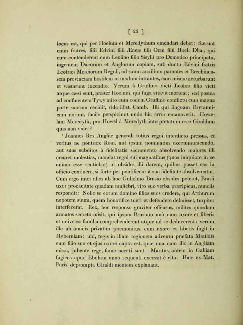 locus est, qui per Hoelum et Meredjthum emendari debet: fuerunt enim fratres, filii Edvini filii Jiineae filii Oeni filii Hoeli Dha; qui cum contenderent cum Leolino filio Sisylli pro Demetico principatu, ingentem Dacorum et Anglorum copiam, sub ductu Edvini fratris Leofrici Merciorum Reguli, ad suum auxilium parantes et Brechinen- sem provinciam hostilem in modum intrantes, eam misere deturbarunt et vastarunt incendio. Verum a Grufiino dicti Leolini filio victi atque caesi sunt, praeter Hoelum, qui fuga vitavit mortem ; sed postea ad confluentem Tywj inito cum eodem Gruffino conflictu cum magna parte suorum cecidit, vide Hist. Camb. Illi qui linguam Brytanni- cam norunt, facile perspiciunt unde hic error emanaverit. Howe- lam Meredyth, pro Howel a Meredyth interpretatum esse Giraldum quis non videt ? Joannes Rex Angliae generali totius regni interdicto pressus, et ^ veritus ne pontifex Roni. aut ipsum nominatim excommunicando, aut suos subditos a fidelitatis sacramento absolvendo majores illi crearet molestias, mandat regni sui magnatibus (quos iniquiore in se animo esse sentiebat) ut obsides illi darent, quibus posset eos in officio continere, si forte per pontificem a sua fidelitate absolverentur. Cum ergo inter alios ab hoc Gulielmo Brusio obsides peteret, Brusii uxor procacitate quadam muliebri, viro suo verba praeripiens, nunciis respondit: Nolle se eorum domino filios suos credere, qui Arthurum nepotem suum, quem honorifice tueri et defendere debuisset, turpiter interfecerat. Rex, hoc responso graviter offensus, milites quosdam armatos secreto misit, qui ipsum Brusium una cum uxore et liberis et universa familia comprehenderent atque ad se deducerent: verum ille ab amicis privatim praemonitus, cum uxore et liberis fugit in Hyberniam: ubi, regis in illam regionem adventu praefata Matildis cum filio suo et ejus uxore capta est, quae una cum illo in Angliam missa, jubente rege, fame necati sunt. Maritus, autem in Galliam fugiens apud Ebulam anno sequenti excessit e vita. Haec ex Mat. Paris, deprompta Giraldi mentem explanant.