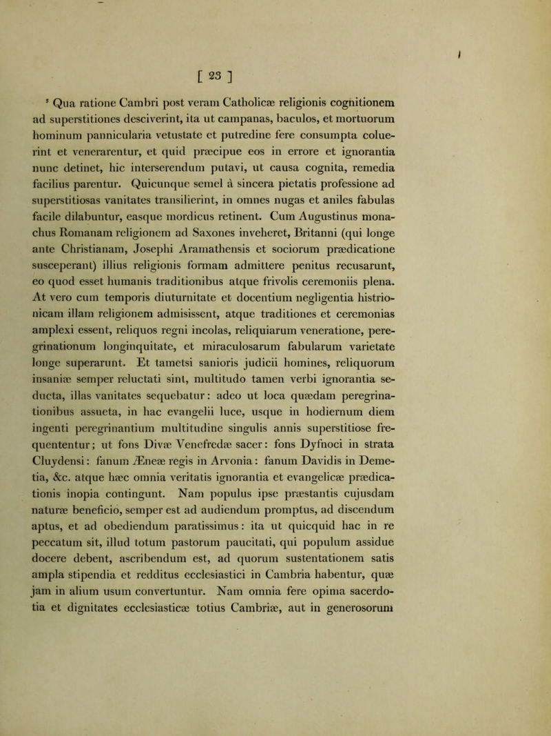 * Qua ratione Cambri post veram Catholicae religionis cognitionem ad superstitiones desciverint, ita ut campanas, baculos, et mortuorum hominum pannicularia vetustate et putredine fere consumpta colue- rint et venerarentur, et quid preecipue eos in errore et ignorantia nunc detinet, hic interserendum putavi, ut causa cognita, remedia facilius parentur. Quicunque semel a sincera pietatis professione ad superstitiosas vanitates transilierint, in omnes nugas et aniles fabulas facile dilabuntur, easque mordicus retinent. Cum Augustinus mona- chus Romanam religionem ad Saxones inveheret, Britanni (qui longe ante Christianam, Josephi Aramathensis et sociorum praedicatione susceperant) illius religionis formam admittere penitus recusarunt, eo quod esset humanis traditionibus atque frivolis ceremoniis plena. At vero cum temporis diuturnitate et docentium negligentia histrio- nicam illam religionem admisissent, atque traditiones et ceremonias amplexi essent, reliquos regni incolas, reliquiarum veneratione, pere- grinationum longinquitate, et miraculosarum fabularum varietate longe superarunt. Et tametsi sanioris judicii homines, reliquorum insaniae semper reluctati sint, multitudo tamen verbi ignorantia se- ducta, illas vanitates sequebatur: adeo ut loca quaedam peregrina- tionibus assueta, in hac evangelii luce, usque in hodiernum diem ingenti peregrinantium multitudine singulis annis superstitiose fre- quententur; ut fons Divae Venefredae sacer: fons Djfnoci in strata Cluydensi: fanum ^neae regis in Arvonia: fanum Davidis in Deme- tia, &c. atque haec omnia veritatis ignorantia et evangelicae praedica- tionis inopia contingunt. Nam populus ipse praestantis cujusdam naturae beneficio, semper est ad audiendum promptus, ad discendum aptus, et ad obediendum paratissimus: ita ut quicquid hac in re peccatum sit, illud totum pastorum paucitati, qui populum assidue docere debent, ascribendum est, ad quorum sustentationem satis ampla stipendia et redditus ecclesiastici in Cambria habentur, quae jam in alium usum convertuntur. Nam omnia fere opima sacerdo- tia et dignitates ecclesiasticae totius Cambriae, aut in generosorum