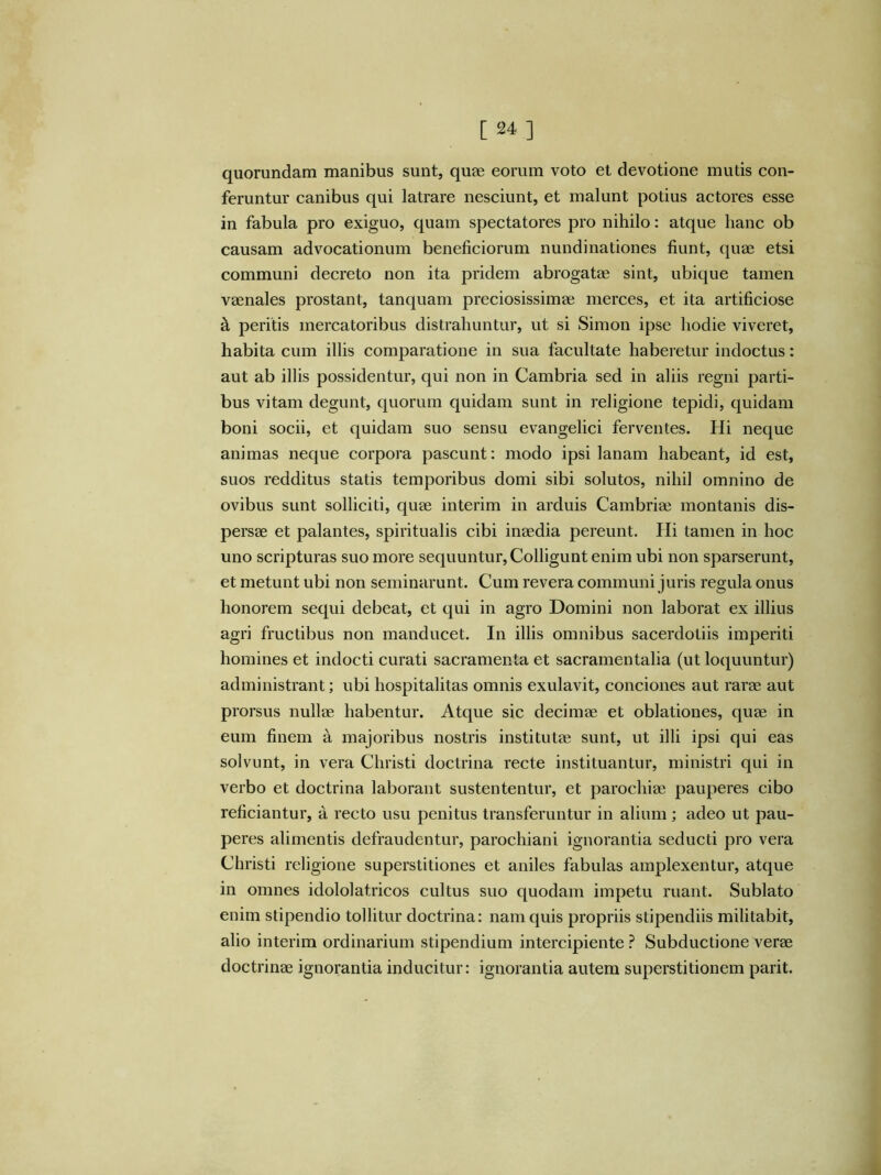 [24] quorundam manibus sunt, quae eorum voto et devotione mutis con- feruntur canibus qui latrare nesciunt, et malunt potius actores esse in fabula pro exiguo, quam spectatores pro nihilo: atque hanc ob causam advocationum beneficiorum nundinationes fiunt, quae etsi communi decreto non ita pridem abrogatae sint, ubique tamen vaenales prostant, tanquam preciosissimae merces, et ita artificiose k peritis mercatoribus distrahuntur, ut si Simon ipse hodie viveret, habita cum illis comparatione in sua facultate haberetur indoctus: aut ab illis possidentur, qui non in Cambria sed in aliis regni parti- bus vitam degunt, quorum quidam sunt in religione tepidi, quidam boni socii, et quidam suo sensu evangelici ferventes. Hi neque animas neque corpora pascunt: modo ipsi lanam habeant, id est, suos redditus statis temporibus domi sibi solutos, nihil omnino de ovibus sunt solliciti, quae interim in arduis Cambriae montanis dis- persae et palantes, spiritualis cibi inaedia pereunt. Hi tamen in hoc uno scripturas suo more sequuntur. Colligunt enim ubi non sparserunt, et metunt ubi non seminarunt. Cum revera communi juris regula onus honorem sequi debeat, et qui in agro Domini non laborat ex illius agri fructibus non manducet. In illis omnibus sacerdotiis imperiti homines et indocti curati sacramenta et sacramentalia (ut loquuntur) administrant; ubi hospitalitas omnis exulavit, conciones aut rarae aut prorsus nullae habentur. Atque sic decimae et oblationes, quae in eum finem a majoribus nostris institutae sunt, ut illi ipsi qui eas solvunt, in vera Christi doctrina recte instituantur, ministri qui in verbo et doctrina laborant sustententur, et parochiae pauperes cibo reficiantur, a recto usu penitus transferuntur in alium; adeo ut pau- peres alimentis defraudentur, parochiani ignorantia seducti pro vera Christi religione superstitiones et aniles fabulas amplexentur, atque in omnes idololatricos cultus suo quodam impetu ruant. Sublato enim stipendio tollitur doctrina: nam quis propriis stipendiis militabit, alio interim ordinarium stipendium intercipiente ? Subductione verae doctrinae ignorantia inducitur: ignorantia autem superstitionem parit.