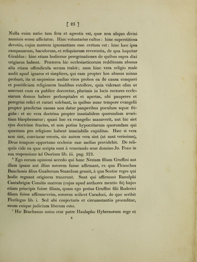 [25 ] Nulla enim natio tam fera et agrestis est, quae non aliquo divini numinis sensu afficiatur. Hinc voluntarius cultus : hinc superstitiosa devotio, cujus matrem ignorantiam esse certum est: hinc haec ipsa Campanarum, baculorum, et reliquiarum reverentia, de qua loquitur Giraldus: hinc etiam hodiernae peregrinationes de quibus supra dixi originem habent. Praeterea hic ecclesiasticorum reddituum abusus alia etiam offendicula secum trahit; nam hinc vera religio male audit apud ignaros et simplices, qui eam propter hos abusus minus probant, ita ut saepissime audias viros probos ea de causa conqueri et pontificiam religionem laudibus extollere, quia viderant olim ut asserunt cum ea publice doceretur, plurimis in locis rectores eccle- siarum domus habere perhospitales et apertas, ubi pauperes et peregrini refici et curari solebant, in quibus nunc tempore evangelii propter praedictas causas non datur pauperibus poculum aquae fri- gidae : et sic vera doctrina propter insatiabilem quorundam avari- tiam blasphematur; quasi hoc ex evangelio manaverit, aut hic siet ejus doctrinae fructus, et non potius hypocritarum quorundam qui quaestum pro religione habent insatiabilis cupiditas. Haec si vera non sint, convincar erroris, sin autem vera sint (ut sunt verissima), Deus tempore opportuno ecclesiae suae melius providebit. De reli- quiis vide ea quae scripta sunt a venerando sene domino Jo. Foxo in sua responsione ad Osorium lib. iii. pag. 373. ® Ego eorum opinioni accedo qui hanc Nestam filiam Gruffini aut illam ipsam aut illius sororem fuisse affirmant, ex qua Fleanchus Banchonis filius Gualterum Stuardum genuit, a qua Scotiae reges qui liodie regnant originem traxerunt. Sunt qui affirmant Ranulphi Cantabrigiae Comitis matrem (cujus apud authores mentio fit) hujus etiam principis fuisse filiam, quam ego potius Gruffini filii Roderici filiam fuisse affirmaverim, sororem scilicet Caradoci, de quo scribit Florilegus lib. i. Sed ubi conjecturis et circumstantiis proceditur, suum cuique judicium liberum esto. ’’ Hic Brachanus natus erat patre Haulapho Hybernorum rege et E