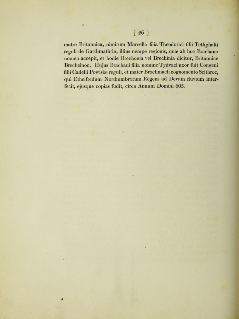 [26] matre Britannica, nimirum Marcella filia Theodorici filii Tethphalti reguli de Garthmathrin, illius nempe regionis, quae ab hoc Brachano nomen accepit, et hodie Brechonia vel Brechinia dicitur, Britannice Brecheinoc. Hujus Brachani filia nomine Tjdvael uxor fuit Congeni filii Cadelli Powisiae reguli, et mater Brochmaeli cognomento Scithroc, qui Ethelfredum Northumbrorum Regem ad Devam fluvium inter- fecit, ejusque copias fudit, circa Annum Domini 603. 0 A