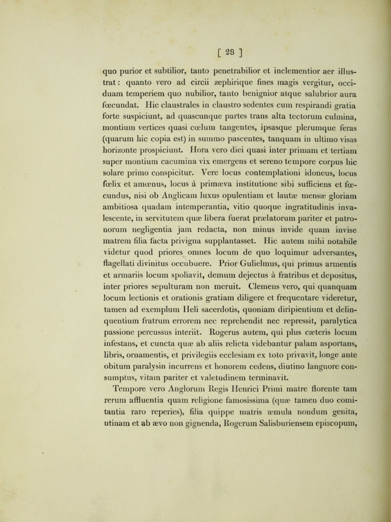 quo purior et subtilior, tanto penetrabilior et inclementior aer illus- trat : quanto vero ad circii zepliirique fines magis vergitur, occi- duam temperiem quo nubilior, tanto benignior atque salubrior aura foecundat. Hic claustrales in claustro sedentes cum respirandi gratia forte suspiciunt, ad quascunque partes trans alta tectorum culmina, montium vertices quasi coelum tangentes, ipsasque plerumque feras (quarum hic copia est) in summo pascentes, tanquam in ultimo visas horizonte prospiciunt. Hora vero diei quasi inter primam et tertiam super montium cacumina vix emergens et sereno tempore corpus hic solare primo conspicitur. Vere locus contemplationi idoneus, locus foelix et amoenus, locus a primaeva institutione sibi sufficiens et foe- cundus, nisi ob Anglicam luxus opulentiam et lautae mensae gloriam ambitiosa quadam intemperantia, vitio quoque ingratitudinis inva- lescente, in servitutem quae libera fuerat praelatorum pariter et patro- norum negligentia jam redacta, non minus invide quam invise matrem filia facta privigna supplantasset. Hic autem mihi notabile videtur quod priores omnes locum de quo loquimur adversantes, flagellati divinitus occubuere. Prior Guliehnus, qui primus armentis et armariis locum spoliavit, demum dejectus a fratribus et depositus, inter priores sepulturam non meruit. Clemens vero, qui quanquam locum lectionis et orationis gratiam diligere et frequentare videretur, tamen ad exemplum Heli sacerdotis, quoniam diripientium et delin- quentium fratrum errorem nec reprehendit nec repressit, paralytica passione percussus interiit. Rogerus autem, qui plus caeteris locum infestans, et cuncta quae ab aliis relicta videbantur palam asportans, libris, ornamentis, et privilegiis ecclesiam ex toto privavit, longe ante obitum paralysin incurrens et honorem cedens, diutino languore con- sumptus, vitam pariter et valetudinem terminavit. Tempore vero Anglorum Regis Henrici Primi matre florente tam rerum affluentia quam religione famosissima (qure tamen duo comi- tantia raro reperies), filia quippe matris aimula nondum genita, utinam et ab aevo non gignenda, Rogerum Salisburiensem episcopum.