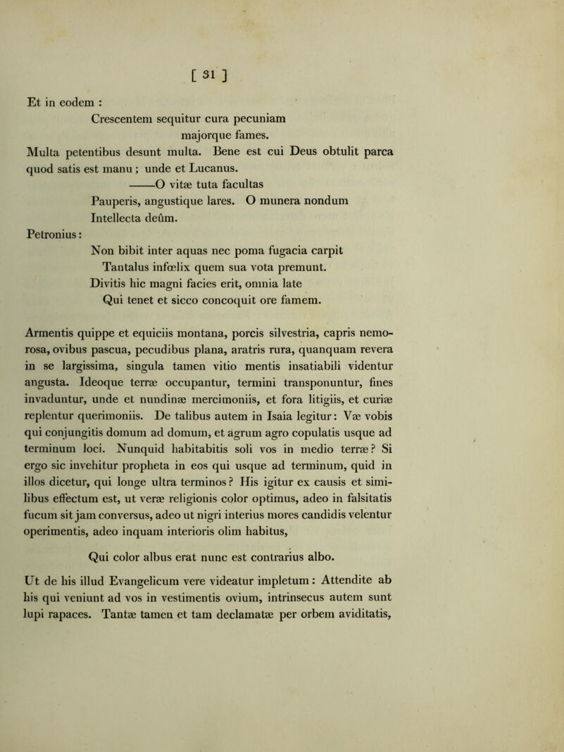 [31 ] Et in eodem : Crescentem sequitur cura pecuniam majorque fames. Multa petentibus desunt multa. Bene est cui Deus obtulit parca quod satis est manu; unde et Lucanus. O vitae tuta facultas Pauperis, angustique lares. O munera nondum Intellecta de6m. Petronius: Non bibit inter aquas nec poma fugacia carpit Tantalus infoelix quem sua vota premunt. Divitis hic magni facies erit, omnia late Qui tenet et sicco concoquit ore famem. Armentis quippe et equiciis montana, porcis silvestria, capris nemo- rosa, ovibus pascua, pecudibus plana, aratris rura, quanquam revera in se largissima, singula tamen vitio mentis insatiabili videntur angusta. Ideoque terrae occupantur, termini transponuntur, fines invaduntur, unde et nundinae mercimoniis, et fora litigiis, et curiae replentur querimoniis. De talibus autem in Isaia legitur: Vae vobis qui conjungitis domum ad domum, et agrum agro copulatis usque ad terminum loci. Nunquid habitabitis soli vos in medio terrae? Si ergo sic invehitur propheta in eos qui usque ad terminum, quid in illos dicetur, qui longe ultra terminos ? His igitur ex causis et simi- libus effectum est, ut verae religionis color optimus, adeo in falsitatis fucum sit jam conversus, adeo ut nigri interius mores candidis velentur operimentis, adeo inquam interioris olim habitus. Qui color albus erat nunc est contrarius albo. Ut de his illud Evangelicum vere videatur impletum: Attendite ab his qui veniunt ad vos in vestimentis ovium, intrinsecus autem sunt lupi rapaces. Tantae tamen et tam declamatae per orbem aviditatis.