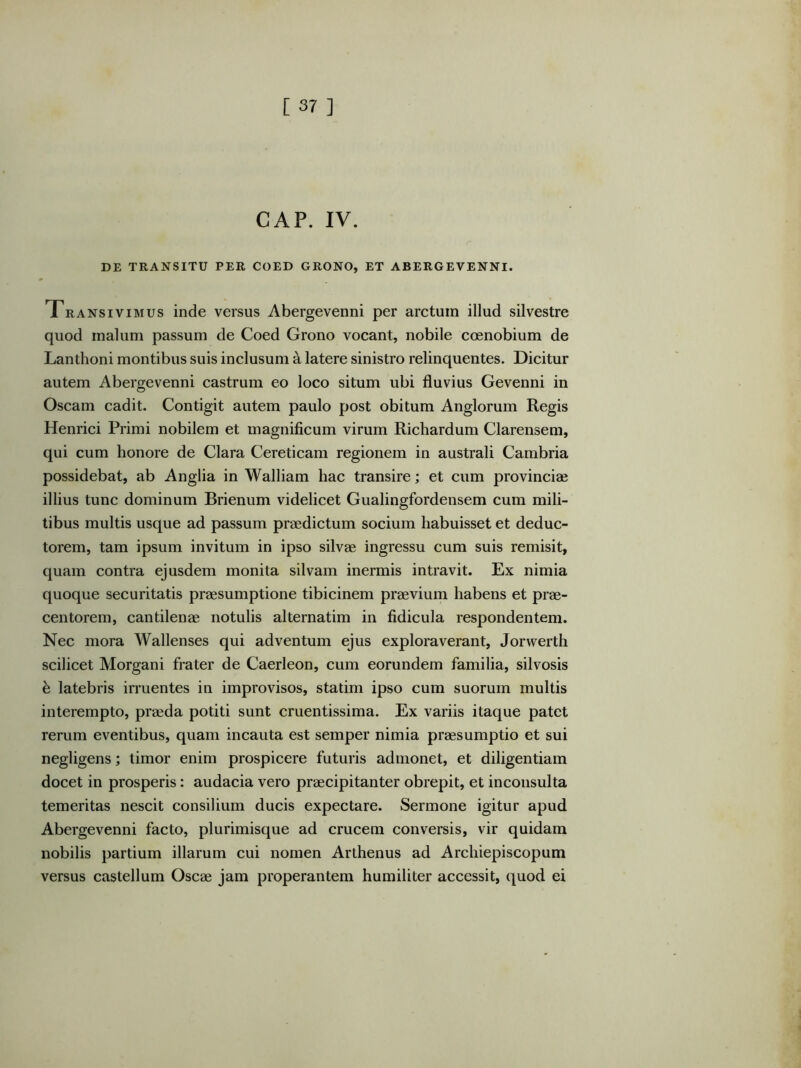 GAP. IV. DE TRANSITU PER COED GRONO, ET ABERGEVENNI. Transivimus inde versus Abergevenni per arctum illud silvestre quod malum passum de Coed Grono vocant, nobile coenobium de Lanthoni montibus suis inclusum a latere sinistro relinquentes. Dicitur autem Abergevenni castrum eo loco situm ubi fluvius Gevenni in Oscam cadit. Contigit autem paulo post obitum Anglorum Regis Henrici Primi nobilem et magnificum virum Ricbardum Clarensem, qui cum honore de Clara Cereticam regionem in australi Cambria possidebat, ab Anglia in Walliam hac transire; et cum provinciae illius tunc dominum Brienum videlicet Gualingfordensem cum mili- tibus multis usque ad passum praedictum socium habuisset et deduc- torem, tam ipsum invitum in ipso silvae ingressu cum suis remisit, quam contra ejusdem monita silvam inermis intravit. Ex nimia quoque securitatis praesumptione tibicinem praevium habens et prae- centorem, cantilenae notulis alternatim in fidicula respondentem. Nec mora Wallenses qui adventum ejus exploraverant, Jorwerth scilicet Morgani frater de Caerleon, cum eorundem familia, silvosis h latebris irruentes in improvisos, statim ipso cum suorum multis interempto, praeda potiti sunt cruentissima. Ex variis itaque patet rerum eventibus, quam incauta est semper nimia praesumptio et sui negligens; timor enim prospicere futuris admonet, et diligentiam docet in prosperis: audacia vero praecipitanter obrepit, et inconsulta temeritas nescit consilium ducis expectare. Sermone igitur apud Abergevenni facto, plurimisque ad crucem conversis, vir quidam nobilis partium illarum cui nomen Arthenus ad Archiepiscopum versus castellum Oscae jam properantem humiliter accessit, quod ei