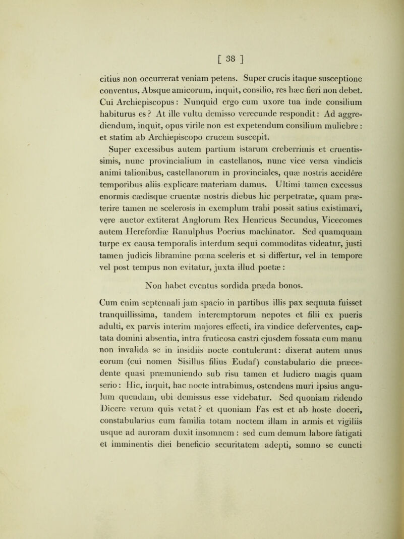 citius non occurrerat veniam petens. Super crucis itaque susceptione conventus, Absque amicorum, inquit, consilio, res haec fieri non debet. Cui Archiepiscopus: Nunquid ergo cum uxore tua inde consilium habiturus es ? At ille vultu demisso verecunde respondit; Ad aggre- diendum, inquit, opus virile non est expetendum consilium muliebre : et statim ab Archiepiscopo crucem suscepit. Super excessibus autem partium istarum creberrimis et cruentis- simis, nunc provincialium in castellanos, nunc vice versa vindicis animi talionibus, castellanorum in provinciales, quae nostris accidere temporibus aliis explicare materiam damus. Ultimi tamen excessus enormis caedisque cruentae nostris diebus hic perpetratae, quam prae- terire tamen ne scelerosis in exemplum trahi possit satius existimavi, vere auctor extiterat Anglorum Rex Henricus Secundus, Vicecomes autem Herefordiae Ranulphus Poerius machinator. Sed quamquam turpe ex causa temporalis interdum sequi commoditas videatur, justi tamen judicis libramine pcena sceleris et si differtur, vel in tempore vel post tempus non evitatur, juxta illud poetae: Non habet eventus sordida praeda bonos. Cum enim septennali jam spacio in partibus illis pax sequuta fuisset tranquillissima, tandem interemptorum nepotes et filii ex pueris adulti, ex parvis interim majores effecti, ira vindice deferventes, cap- tata domini absentia, intra fruticosa castri ejusdem fossata cum manu non invalida se in insidiis nocte contulerunt: dixerat autem unus eorum (cui nomen Sisillus filius Eudaf) constabulario die praece- dente quasi praemuniendo sub risu tamen et ludicro magis quam serio : Hic, inquit, hac nocte intrabimus, ostendens muri ipsius angu- lum quendain, ubi demissus esse videbatur. Sed quoniam ridendo Dicere verum quis vetat ? et quoniam Fas est et ab hoste doceri, constabularius cum familia totam noctem illam in armis et vimliis O usque ad auroram duxit insomnem : sed cum demum labore fatigati et imminentis diei beneficio securitatem adepti, somno se cuncti