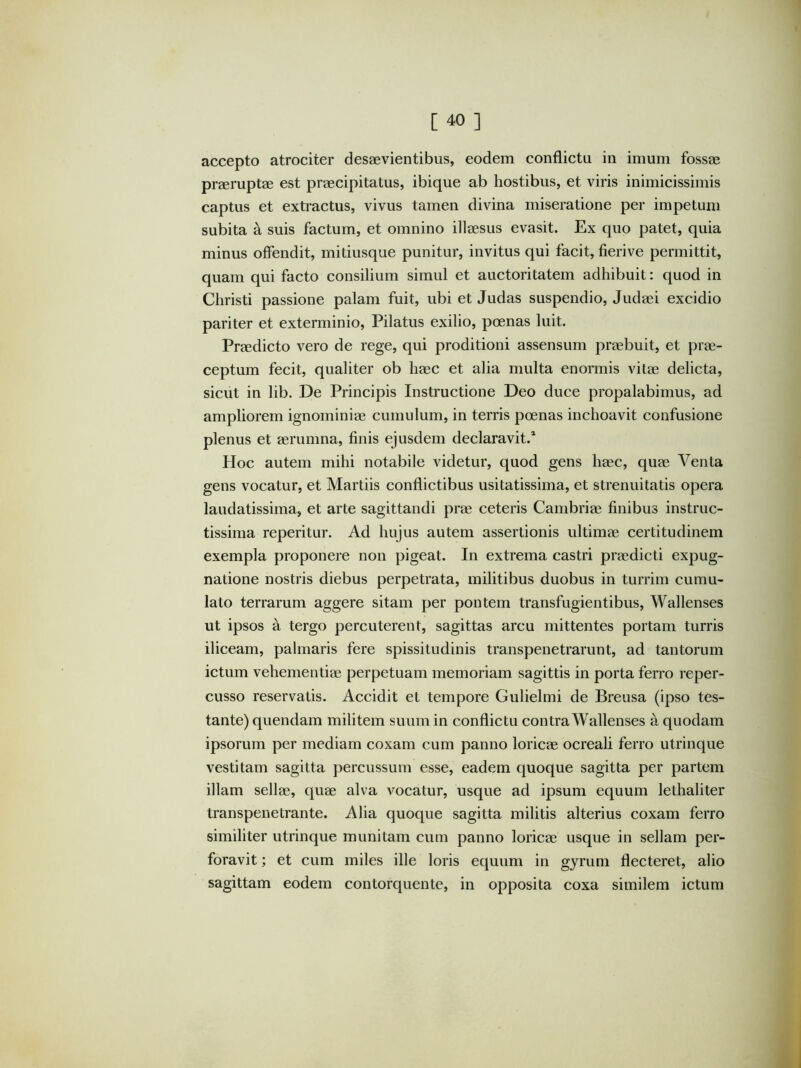 accepto atrociter desaevientibus, eodem conflictu in imum fossae praeruptae est praecipitatus, ibique ab hostibus, et viris inimicissimis captus et extractus, vivus tamen divina miseratione per impetum subita a suis factum, et omnino illaesus evasit. Ex quo patet, quia minus offendit, mitiusque punitur, invitus qui facit, fierive permittit, quam qui facto consilium simul et auctoritatem adhibuit: quod in Christi passione palam fuit, ubi et Judas suspendio, Judaei excidio pariter et exterminio, Pilatus exilio, pcenas luit. Praedicto vero de rege, qui proditioni assensum praebuit, et prae- ceptum fecit, qualiter ob haec et alia multa enormis vitae delicta, sicut in lib. De Principis Instructione Deo duce propalabimus, ad ampliorem ignominiae cumulum, in terris poenas inchoavit confusione plenus et aerumna, finis ejusdem declaravit.* Hoc autem mihi notabile videtur, quod gens haec, quae Venta gens vocatur, et Martiis conflictibus usitatissima, et strenuitatis opera laudatissima, et arte sagittandi prae ceteris Cambriae finibus instruc- tissima reperitur. Ad hujus autem assertionis ultimae certitudinem exempla proponere non pigeat. In extrema castri praedicti expug- natione nostris diebus perpetrata, militibus duobus in turrim cumu- lato terrarum aggere sitam per pontem transfugientibus, Wallenses ut ipsos a tergo percuterent, sagittas arcu mittentes portam turris iliceam, palmaris fere spissitudinis transpenetrarunt, ad tantorum ictum vehementiae perpetuam memoriam sagittis in porta ferro reper- cusso reservatis. Accidit et tempore Gulielmi de Breusa (ipso tes- tante) quendam militem suum in conflictu contra Wallenses a quodam ipsorum per mediam coxam cum panno loricae ocreali ferro utrinque vestitam sagitta percussum esse, eadem quoque sagitta per partem illam sellae, quae alva vocatur, usque ad ipsum equum lethaliter transpenetrante. Alia quoque sagitta militis alterius coxam ferro similiter utrinque munitam cum panno loricae usque in sellam per- foravit ; et cum miles ille loris equum in gyrum flecteret, alio sagittam eodem contorquente, in opposita coxa similem ictum