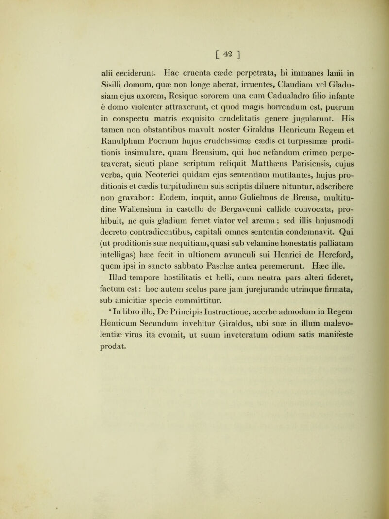 alii ceciderunt. Hac cruenta caede perpetrata, hi immanes lanii in Sisilli domum, quae non longe aberat, irruentes, Claudiam vel Gladu- siam ejus uxorem, Resique sororem una cum Cadualadro filio infante e domo violenter attraxerunt, et quod magis horrendum est, puerum in conspectu matris exquisito crudelitatis genere jugularunt. His tamen non obstantibus mavult noster Giraldus Henricum Regem et Ranulphum Poerium hujus crudelissimee caedis et turpissimae prodi- tionis insimulare, quam Breusium, qui hoc nefandum crimen perpe- traverat, sicuti plane scriptum reliquit Matthaeus Parisiensis, cujus verba, quia Neoterici quidam ejus sententiam mutilantes, hujus pro- ditionis et caedis turpitudinem suis scriptis diluere nituntur, adscribere non gravabor: Eodem, inquit, anno Guliehnus de Breusa, multitu- dine Wallensium in castello de Bergavenni callide convocata, pro- hibuit, ne quis gladium ferret viator vel arcum; sed illis hujusmodi decreto contradicentibus, capitali omnes sententia condemnavit. Qui (ut proditionis suae nequitiam,quasi sub velamine honestatis palliatam intelligas) haec fecit in ultionem avunculi sui Henrici de Plereford, quem ipsi in sancto sabbato Paschae antea peremerunt. Haec ille. Illud tempore hostilitatis et belli, cum neutra pars alteri fideret, factum est: hoc autem scelus pace jam jurejurando utrinque firmata, sub amicitiae specie committitur. * In libro illo. De Principis Instructione, acerbe admodum in Regem Henricum Secundum invehitur Giraldus, ubi suae in illum malevo- lentiae virus ita evomit, ut suum inveteratum odium satis manifeste prodat.